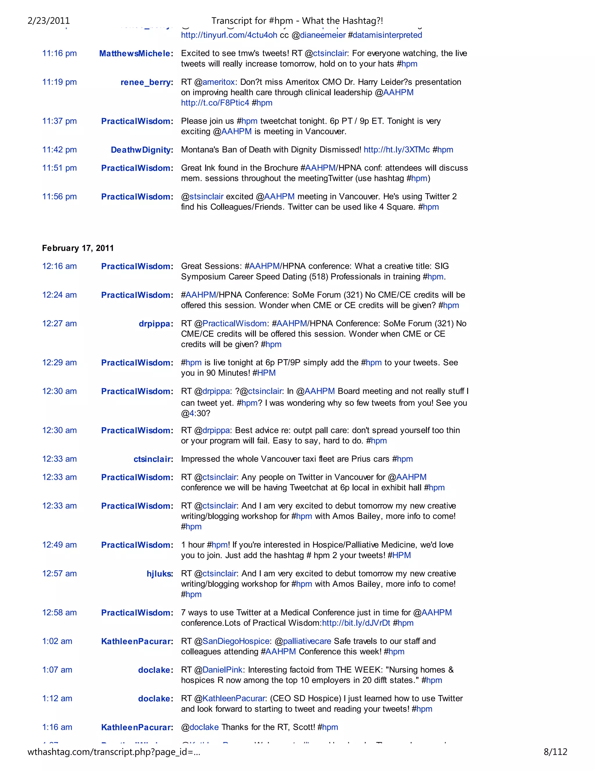 2/23/2011
   11:15 pm            renee_berry: @ctsinclair @ewidera & anyone What the Hashtag?!
                                              Transcript for #hpm - in #hpm please consider writing about this
                                    http://tinyurl.com/4ctu4oh cc @dianeemeier #datamisinterpreted

   11:16 pm     MatthewsMichele: Excited to see tmw's tweets! RT @ctsinclair: For everyone watching, the live
                                 tweets will really increase tomorrow, hold on to your hats #hpm

   11:19 pm            renee_berry: RT @ameritox: Don?t miss Ameritox CMO Dr. Harry Leider?s presentation
                                    on improving health care through clinical leadership @AAHPM
                                    http://t.co/F8Ptic4 #hpm

   11:37 pm     PracticalWisdom: Please join us #hpm tweetchat tonight. 6p PT / 9p ET. Tonight is very
                                 exciting @AAHPM is meeting in Vancouver.

   11:42 pm        DeathwDignity: Montana's Ban of Death with Dignity Dismissed! http://ht.ly/3XTMc #hpm

   11:51 pm     PracticalWisdom: Great Ink found in the Brochure #AAHPM/HPNA conf: attendees will discuss
                                 mem. sessions throughout the meetingTwitter (use hashtag #hpm)

   11:56 pm     PracticalWisdom: @stsinclair excited @AAHPM meeting in Vancouver. He's using Twitter 2
                                 find his Colleagues/Friends. Twitter can be used like 4 Square. #hpm



   February 17, 2011

   12:16 am     PracticalWisdom: Great Sessions: #AAHPM/HPNA conference: What a creative title: SIG
                                 Symposium Career Speed Dating (518) Professionals in training #hpm.

   12:24 am     PracticalWisdom: #AAHPM/HPNA Conference: SoMe Forum (321) No CME/CE credits will be
                                 offered this session. Wonder when CME or CE credits will be given? #hpm

   12:27 am                drpippa: RT @PracticalWisdom: #AAHPM/HPNA Conference: SoMe Forum (321) No
                                    CME/CE credits will be offered this session. Wonder when CME or CE
                                    credits will be given? #hpm

   12:29 am     PracticalWisdom: #hpm is live tonight at 6p PT/9P simply add the #hpm to your tweets. See
                                 you in 90 Minutes! #HPM

   12:30 am     PracticalWisdom: RT @drpippa: ?@ctsinclair: In @AAHPM Board meeting and not really stuff I
                                 can tweet yet. #hpm? I was wondering why so few tweets from you! See you
                                 @4:30?

   12:30 am     PracticalWisdom: RT @drpippa: Best advice re: outpt pall care: don't spread yourself too thin
                                 or your program will fail. Easy to say, hard to do. #hpm

   12:33 am               ctsinclair: Impressed the whole Vancouver taxi fleet are Prius cars #hpm

   12:33 am     PracticalWisdom: RT @ctsinclair: Any people on Twitter in Vancouver for @AAHPM
                                 conference we will be having Tweetchat at 6p local in exhibit hall #hpm

   12:33 am     PracticalWisdom: RT @ctsinclair: And I am very excited to debut tomorrow my new creative
                                 writing/blogging workshop for #hpm with Amos Bailey, more info to come!
                                 #hpm

   12:49 am     PracticalWisdom: 1 hour #hpm! If you're interested in Hospice/Palliative Medicine, we'd love
                                 you to join. Just add the hashtag # hpm 2 your tweets! #HPM

   12:57 am                  hjluks: RT @ctsinclair: And I am very excited to debut tomorrow my new creative
                                     writing/blogging workshop for #hpm with Amos Bailey, more info to come!
                                     #hpm

   12:58 am     PracticalWisdom: 7 ways to use Twitter at a Medical Conference just in time for @AAHPM
                                 conference.Lots of Practical Wisdom:http://bit.ly/dJVrDt #hpm

   1:02 am      KathleenPacurar: RT @SanDiegoHospice: @palliativecare Safe travels to our staff and
                                 colleagues attending #AAHPM Conference this week! #hpm

   1:07 am                 doclake: RT @DanielPink: Interesting factoid from THE WEEK: "Nursing homes &
                                    hospices R now among the top 10 employers in 20 difft states." #hpm

   1:12 am                 doclake: RT @KathleenPacurar: (CEO SD Hospice) I just learned how to use Twitter
                                    and look forward to starting to tweet and reading your tweets! #hpm

   1:16 am      KathleenPacurar: @doclake Thanks for the RT, Scott! #hpm

   1:27 am      PracticalWisdom: @KathleenPacurar Welcome to #hpm. How Lovely: The way I approach
wthashtag.com/transcript.php?page_id=…                                                                           8/112
 