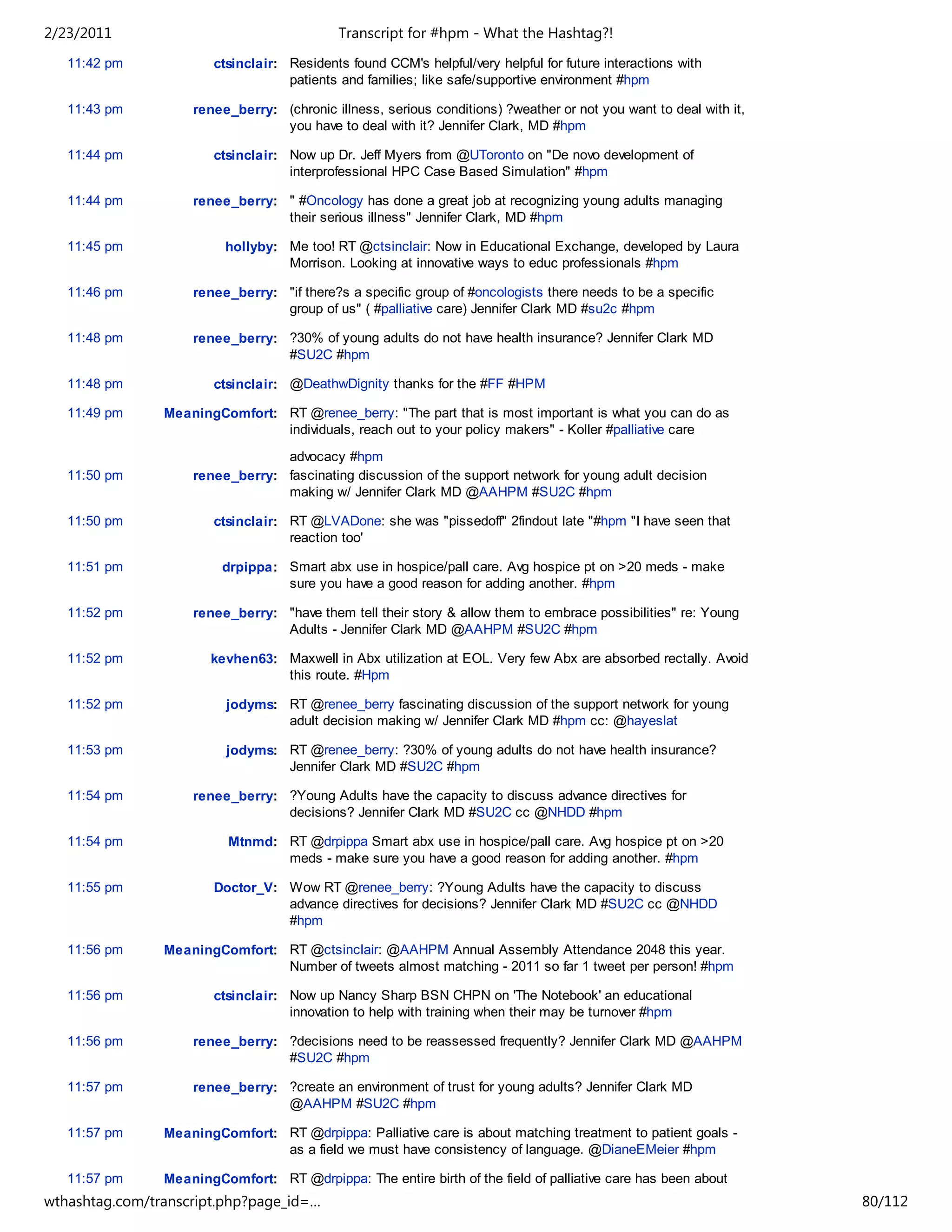 2/23/2011                                    Transcript for #hpm - What the Hashtag?!
   11:42 pm             ctsinclair: Residents found CCM's helpful/very helpful for future interactions with
                                    patients and families; like safe/supportive environment #hpm

   11:43 pm         renee_berry: (chronic illness, serious conditions) ?weather or not you want to deal with it,
                                 you have to deal with it? Jennifer Clark, MD #hpm

   11:44 pm             ctsinclair: Now up Dr. Jeff Myers from @UToronto on "De novo development of
                                    interprofessional HPC Case Based Simulation" #hpm

   11:44 pm         renee_berry: " #Oncology has done a great job at recognizing young adults managing
                                 their serious illness" Jennifer Clark, MD #hpm

   11:45 pm               hollyby: Me too! RT @ctsinclair: Now in Educational Exchange, developed by Laura
                                   Morrison. Looking at innovative ways to educ professionals #hpm

   11:46 pm         renee_berry: "if there?s a specific group of #oncologists there needs to be a specific
                                 group of us" ( #palliative care) Jennifer Clark MD #su2c #hpm

   11:48 pm         renee_berry: ?30% of young adults do not have health insurance? Jennifer Clark MD
                                 #SU2C #hpm

   11:48 pm             ctsinclair: @DeathwDignity thanks for the #FF #HPM

   11:49 pm     MeaningComfort: RT @renee_berry: "The part that is most important is what you can do as
                                individuals, reach out to your policy makers" - Koller #palliative care

                                 advocacy #hpm
   11:50 pm         renee_berry: fascinating discussion of the support network for young adult decision
                                 making w/ Jennifer Clark MD @AAHPM #SU2C #hpm

   11:50 pm             ctsinclair: RT @LVADone: she was "pissedoff" 2findout late "#hpm "I have seen that
                                    reaction too'

   11:51 pm              drpippa: Smart abx use in hospice/pall care. Avg hospice pt on >20 meds - make
                                  sure you have a good reason for adding another. #hpm

   11:52 pm         renee_berry: "have them tell their story & allow them to embrace possibilities" re: Young
                                 Adults - Jennifer Clark MD @AAHPM #SU2C #hpm

   11:52 pm            kevhen63: Maxwell in Abx utilization at EOL. Very few Abx are absorbed rectally. Avoid
                                 this route. #Hpm

   11:52 pm               jodyms: RT @renee_berry fascinating discussion of the support network for young
                                  adult decision making w/ Jennifer Clark MD #hpm cc: @hayeslat

   11:53 pm               jodyms: RT @renee_berry: ?30% of young adults do not have health insurance?
                                  Jennifer Clark MD #SU2C #hpm

   11:54 pm         renee_berry: ?Young Adults have the capacity to discuss advance directives for
                                 decisions? Jennifer Clark MD #SU2C cc @NHDD #hpm

   11:54 pm               Mtnmd: RT @drpippa Smart abx use in hospice/pall care. Avg hospice pt on >20
                                 meds - make sure you have a good reason for adding another. #hpm

   11:55 pm             Doctor_V: Wow RT @renee_berry: ?Young Adults have the capacity to discuss
                                  advance directives for decisions? Jennifer Clark MD #SU2C cc @NHDD
                                  #hpm

   11:56 pm     MeaningComfort: RT @ctsinclair: @AAHPM Annual Assembly Attendance 2048 this year.
                                Number of tweets almost matching - 2011 so far 1 tweet per person! #hpm

   11:56 pm             ctsinclair: Now up Nancy Sharp BSN CHPN on 'The Notebook' an educational
                                    innovation to help with training when their may be turnover #hpm

   11:56 pm         renee_berry: ?decisions need to be reassessed frequently? Jennifer Clark MD @AAHPM
                                 #SU2C #hpm

   11:57 pm         renee_berry: ?create an environment of trust for young adults? Jennifer Clark MD
                                 @AAHPM #SU2C #hpm

   11:57 pm     MeaningComfort: RT @drpippa: Palliative care is about matching treatment to patient goals -
                                as a field we must have consistency of language. @DianeEMeier #hpm

   11:57 pm     MeaningComfort: RT @drpippa: The entire birth of the field of palliative care has been about
wthashtag.com/transcript.php?page_id=…                                                                             80/112
 