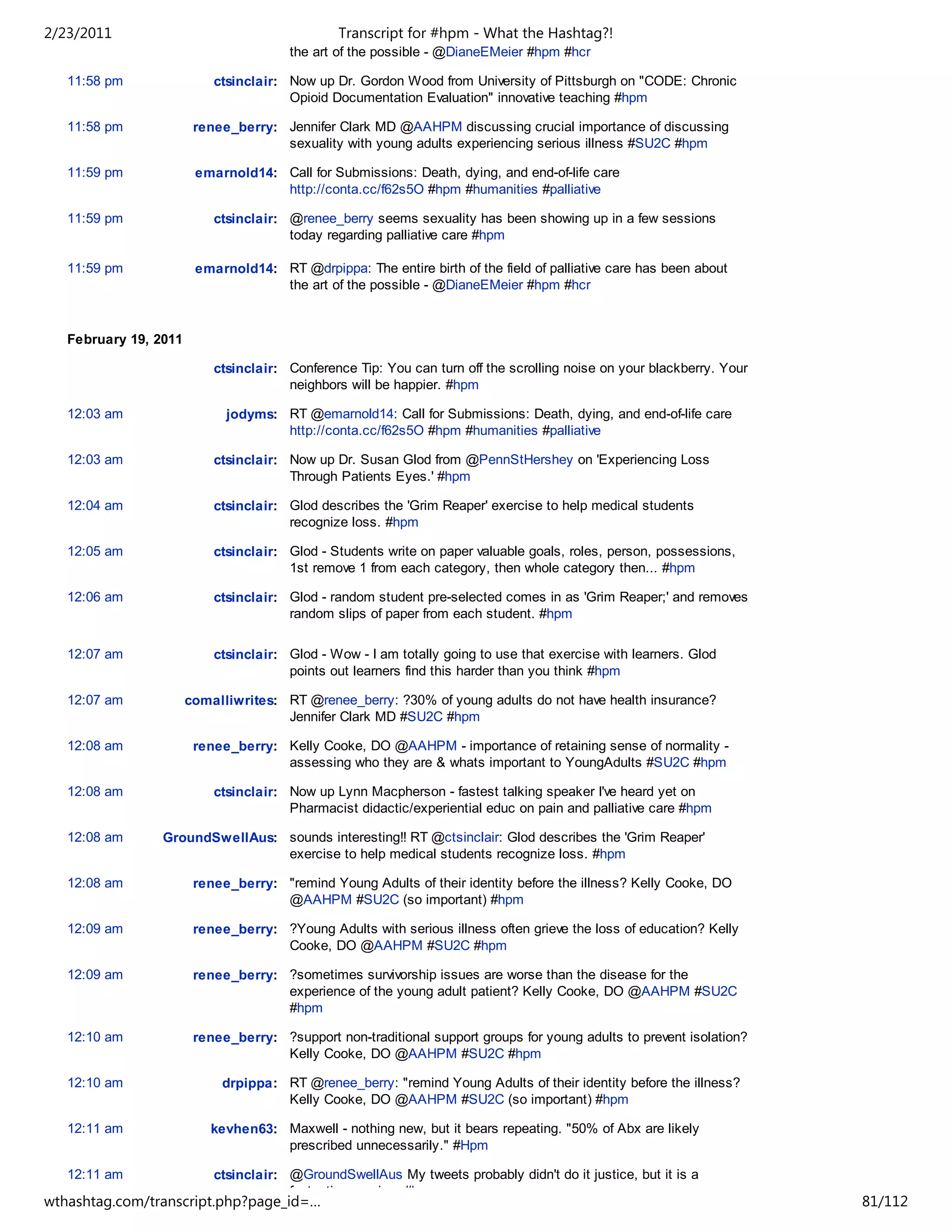 2/23/2011                                      Transcript for #hpm - What the Hashtag?!
                                       the art of the possible - @DianeEMeier #hpm #hcr

   11:58 pm                ctsinclair: Now up Dr. Gordon Wood from University of Pittsburgh on "CODE: Chronic
                                       Opioid Documentation Evaluation" innovative teaching #hpm

   11:58 pm             renee_berry: Jennifer Clark MD @AAHPM discussing crucial importance of discussing
                                     sexuality with young adults experiencing serious illness #SU2C #hpm

   11:59 pm             emarnold14: Call for Submissions: Death, dying, and end-of-life care
                                    http://conta.cc/f62s5O #hpm #humanities #palliative

   11:59 pm                ctsinclair: @renee_berry seems sexuality has been showing up in a few sessions
                                       today regarding palliative care #hpm

   11:59 pm             emarnold14: RT @drpippa: The entire birth of the field of palliative care has been about
                                    the art of the possible - @DianeEMeier #hpm #hcr



   February 19, 2011

                           ctsinclair: Conference Tip: You can turn off the scrolling noise on your blackberry. Your
                                       neighbors will be happier. #hpm

   12:03 am                  jodyms: RT @emarnold14: Call for Submissions: Death, dying, and end-of-life care
                                     http://conta.cc/f62s5O #hpm #humanities #palliative

   12:03 am                ctsinclair: Now up Dr. Susan Glod from @PennStHershey on 'Experiencing Loss
                                       Through Patients Eyes.' #hpm

   12:04 am                ctsinclair: Glod describes the 'Grim Reaper' exercise to help medical students
                                       recognize loss. #hpm

   12:05 am                ctsinclair: Glod - Students write on paper valuable goals, roles, person, possessions,
                                       1st remove 1 from each category, then whole category then... #hpm

   12:06 am                ctsinclair: Glod - random student pre-selected comes in as 'Grim Reaper;' and removes
                                       random slips of paper from each student. #hpm

   12:07 am                ctsinclair: Glod - Wow - I am totally going to use that exercise with learners. Glod
                                       points out learners find this harder than you think #hpm

   12:07 am            comalliwrites: RT @renee_berry: ?30% of young adults do not have health insurance?
                                      Jennifer Clark MD #SU2C #hpm

   12:08 am             renee_berry: Kelly Cooke, DO @AAHPM - importance of retaining sense of normality -
                                     assessing who they are & whats important to YoungAdults #SU2C #hpm

   12:08 am                ctsinclair: Now up Lynn Macpherson - fastest talking speaker I've heard yet on
                                       Pharmacist didactic/experiential educ on pain and palliative care #hpm

   12:08 am      GroundSwellAus: sounds interesting!! RT @ctsinclair: Glod describes the 'Grim Reaper'
                                 exercise to help medical students recognize loss. #hpm

   12:08 am             renee_berry: "remind Young Adults of their identity before the illness? Kelly Cooke, DO
                                     @AAHPM #SU2C (so important) #hpm

   12:09 am             renee_berry: ?Young Adults with serious illness often grieve the loss of education? Kelly
                                     Cooke, DO @AAHPM #SU2C #hpm

   12:09 am             renee_berry: ?sometimes survivorship issues are worse than the disease for the
                                     experience of the young adult patient? Kelly Cooke, DO @AAHPM #SU2C
                                     #hpm

   12:10 am             renee_berry: ?support non-traditional support groups for young adults to prevent isolation?
                                     Kelly Cooke, DO @AAHPM #SU2C #hpm

   12:10 am                 drpippa: RT @renee_berry: "remind Young Adults of their identity before the illness?
                                     Kelly Cooke, DO @AAHPM #SU2C (so important) #hpm

   12:11 am                kevhen63: Maxwell - nothing new, but it bears repeating. "50% of Abx are likely
                                     prescribed unnecessarily." #Hpm

   12:11 am                ctsinclair: @GroundSwellAus My tweets probably didn't do it justice, but it is a
                                       fantastic exercise. #hpm
wthashtag.com/transcript.php?page_id=…                                                                                 81/112
 