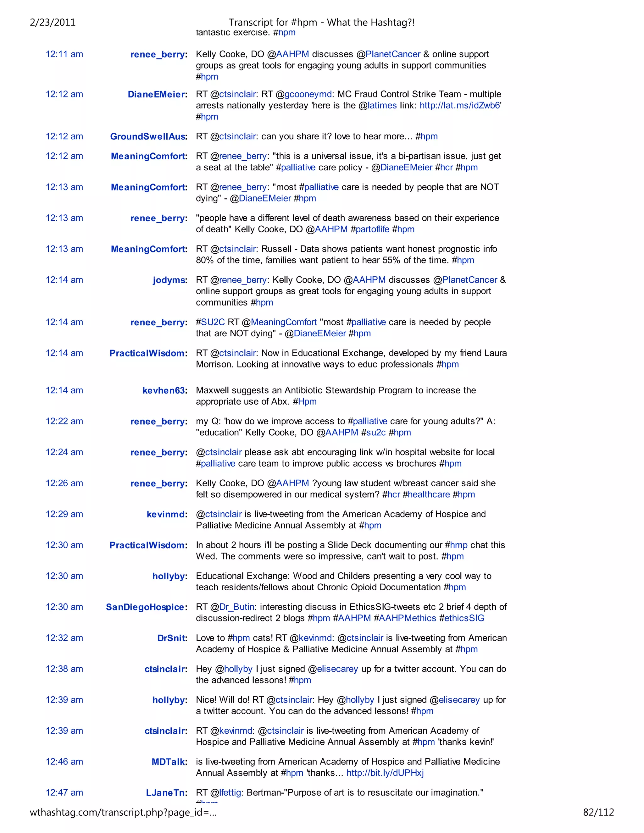 2/23/2011                                   Transcript for #hpm - What the Hashtag?!
                                    fantastic exercise. #hpm

   12:11 am         renee_berry: Kelly Cooke, DO @AAHPM discusses @PlanetCancer & online support
                                 groups as great tools for engaging young adults in support communities
                                 #hpm
   12:12 am         DianeEMeier: RT @ctsinclair: RT @gcooneymd: MC Fraud Control Strike Team - multiple
                                 arrests nationally yesterday 'here is the @latimes link: http://lat.ms/idZwb6'
                                 #hpm

   12:12 am     GroundSwellAus: RT @ctsinclair: can you share it? love to hear more... #hpm

   12:12 am     MeaningComfort: RT @renee_berry: "this is a universal issue, it's a bi-partisan issue, just get
                                a seat at the table" #palliative care policy - @DianeEMeier #hcr #hpm

   12:13 am     MeaningComfort: RT @renee_berry: "most #palliative care is needed by people that are NOT
                                dying" - @DianeEMeier #hpm

   12:13 am         renee_berry: "people have a different level of death awareness based on their experience
                                 of death" Kelly Cooke, DO @AAHPM #partoflife #hpm

   12:13 am     MeaningComfort: RT @ctsinclair: Russell - Data shows patients want honest prognostic info
                                80% of the time, families want patient to hear 55% of the time. #hpm

   12:14 am               jodyms: RT @renee_berry: Kelly Cooke, DO @AAHPM discusses @PlanetCancer &
                                  online support groups as great tools for engaging young adults in support
                                  communities #hpm

   12:14 am         renee_berry: #SU2C RT @MeaningComfort "most #palliative care is needed by people
                                 that are NOT dying" - @DianeEMeier #hpm

   12:14 am     PracticalWisdom: RT @ctsinclair: Now in Educational Exchange, developed by my friend Laura
                                 Morrison. Looking at innovative ways to educ professionals #hpm

   12:14 am            kevhen63: Maxwell suggests an Antibiotic Stewardship Program to increase the
                                 appropriate use of Abx. #Hpm

   12:22 am         renee_berry: my Q: 'how do we improve access to #palliative care for young adults?" A:
                                 "education" Kelly Cooke, DO @AAHPM #su2c #hpm

   12:24 am         renee_berry: @ctsinclair please ask abt encouraging link w/in hospital website for local
                                 #palliative care team to improve public access vs brochures #hpm

   12:26 am         renee_berry: Kelly Cooke, DO @AAHPM ?young law student w/breast cancer said she
                                 felt so disempowered in our medical system? #hcr #healthcare #hpm

   12:29 am             kevinmd: @ctsinclair is live-tweeting from the American Academy of Hospice and
                                 Palliative Medicine Annual Assembly at #hpm

   12:30 am     PracticalWisdom: In about 2 hours i'll be posting a Slide Deck documenting our #hmp chat this
                                 Wed. The comments were so impressive, can't wait to post. #hpm

   12:30 am               hollyby: Educational Exchange: Wood and Childers presenting a very cool way to
                                   teach residents/fellows about Chronic Opioid Documentation #hpm

   12:30 am    SanDiegoHospice: RT @Dr_Butin: interesting discuss in EthicsSIG-tweets etc 2 brief 4 depth of
                                discussion-redirect 2 blogs #hpm #AAHPM #AAHPMethics #ethicsSIG

   12:32 am                DrSnit: Love to #hpm cats! RT @kevinmd: @ctsinclair is live-tweeting from American
                                   Academy of Hospice & Palliative Medicine Annual Assembly at #hpm

   12:38 am             ctsinclair: Hey @hollyby I just signed @elisecarey up for a twitter account. You can do
                                    the advanced lessons! #hpm

   12:39 am               hollyby: Nice! Will do! RT @ctsinclair: Hey @hollyby I just signed @elisecarey up for
                                   a twitter account. You can do the advanced lessons! #hpm

   12:39 am             ctsinclair: RT @kevinmd: @ctsinclair is live-tweeting from American Academy of
                                    Hospice and Palliative Medicine Annual Assembly at #hpm 'thanks kevin!'

   12:46 am              MDTalk: is live-tweeting from American Academy of Hospice and Palliative Medicine
                                 Annual Assembly at #hpm 'thanks... http://bit.ly/dUPHxj

   12:47 am             LJaneTn: RT @lfettig: Bertman-"Purpose of art is to resuscitate our imagination."
                                 #hpm
wthashtag.com/transcript.php?page_id=…                                                                            82/112
 