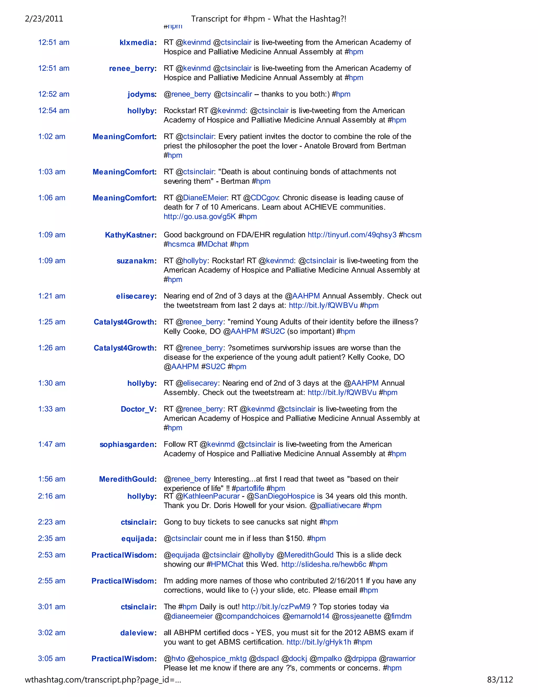 2/23/2011                                   Transcript for #hpm - What the Hashtag?!
                                    #hpm

   12:51 am            klxmedia: RT @kevinmd @ctsinclair is live-tweeting from the American Academy of
                                 Hospice and Palliative Medicine Annual Assembly at #hpm

   12:51 am         renee_berry: RT @kevinmd @ctsinclair is live-tweeting from the American Academy of
                                 Hospice and Palliative Medicine Annual Assembly at #hpm

   12:52 am               jodyms: @renee_berry @ctsincalir -- thanks to you both:) #hpm

   12:54 am              hollyby: Rockstar! RT @kevinmd: @ctsinclair is live-tweeting from the American
                                  Academy of Hospice and Palliative Medicine Annual Assembly at #hpm

   1:02 am      MeaningComfort: RT @ctsinclair: Every patient invites the doctor to combine the role of the
                                priest the philosopher the poet the lover - Anatole Brovard from Bertman
                                #hpm

   1:03 am      MeaningComfort: RT @ctsinclair: "Death is about continuing bonds of attachments not
                                severing them" - Bertman #hpm

   1:06 am      MeaningComfort: RT @DianeEMeier: RT @CDCgov: Chronic disease is leading cause of
                                death for 7 of 10 Americans. Learn about ACHIEVE communities.
                                http://go.usa.gov/g5K #hpm

   1:09 am         KathyKastner: Good background on FDA/EHR regulation http://tinyurl.com/49qhsy3 #hcsm
                                 #hcsmca #MDchat #hpm

   1:09 am            suzanakm: RT @hollyby: Rockstar! RT @kevinmd: @ctsinclair is live-tweeting from the
                                American Academy of Hospice and Palliative Medicine Annual Assembly at
                                #hpm

   1:21 am            elisecarey: Nearing end of 2nd of 3 days at the @AAHPM Annual Assembly. Check out
                                  the tweetstream from last 2 days at: http://bit.ly/fQWBVu #hpm

   1:25 am      Catalyst4Growth: RT @renee_berry: "remind Young Adults of their identity before the illness?
                                 Kelly Cooke, DO @AAHPM #SU2C (so important) #hpm

   1:26 am      Catalyst4Growth: RT @renee_berry: ?sometimes survivorship issues are worse than the
                                 disease for the experience of the young adult patient? Kelly Cooke, DO
                                 @AAHPM #SU2C #hpm

   1:30 am               hollyby: RT @elisecarey: Nearing end of 2nd of 3 days at the @AAHPM Annual
                                  Assembly. Check out the tweetstream at: http://bit.ly/fQWBVu #hpm

   1:33 am              Doctor_V: RT @renee_berry: RT @kevinmd @ctsinclair is live-tweeting from the
                                  American Academy of Hospice and Palliative Medicine Annual Assembly at
                                  #hpm

   1:47 am        sophiasgarden: Follow RT @kevinmd @ctsinclair is live-tweeting from the American
                                 Academy of Hospice and Palliative Medicine Annual Assembly at #hpm


   1:56 am        MeredithGould: @renee_berry Interesting...at first I read that tweet as "based on their
                                  experience of life" !! #partoflife #hpm
   2:16 am               hollyby: RT @KathleenPacurar - @SanDiegoHospice is 34 years old this month.
                                  Thank you Dr. Doris Howell for your vision. @palliativecare #hpm

   2:23 am              ctsinclair: Gong to buy tickets to see canucks sat night #hpm

   2:35 am              equijada: @ctsinclair count me in if less than $150. #hpm

   2:53 am      PracticalWisdom: @equijada @ctsinclair @hollyby @MeredithGould This is a slide deck
                                 showing our #HPMChat this Wed. http://slidesha.re/hewb6c #hpm

   2:55 am      PracticalWisdom: I'm adding more names of those who contributed 2/16/2011 If you have any
                                 corrections, would like to (-) your slide, etc. Please email #hpm

   3:01 am              ctsinclair: The #hpm Daily is out! http://bit.ly/czPwM9 ? Top stories today via
                                    @dianeemeier @compandchoices @emarnold14 @rossjeanette @fimdm

   3:02 am             daleview: all ABHPM certified docs - YES, you must sit for the 2012 ABMS exam if
                                 you want to get ABMS certification. http://bit.ly/gHyk1h #hpm

   3:05 am      PracticalWisdom: @hvto @ehospice_mktg @dspacl @dockj @mpalko @drpippa @rawarrior
                                 Please let me know if there are any ?'s, comments or concerns. #hpm
wthashtag.com/transcript.php?page_id=…                                                                         83/112
 