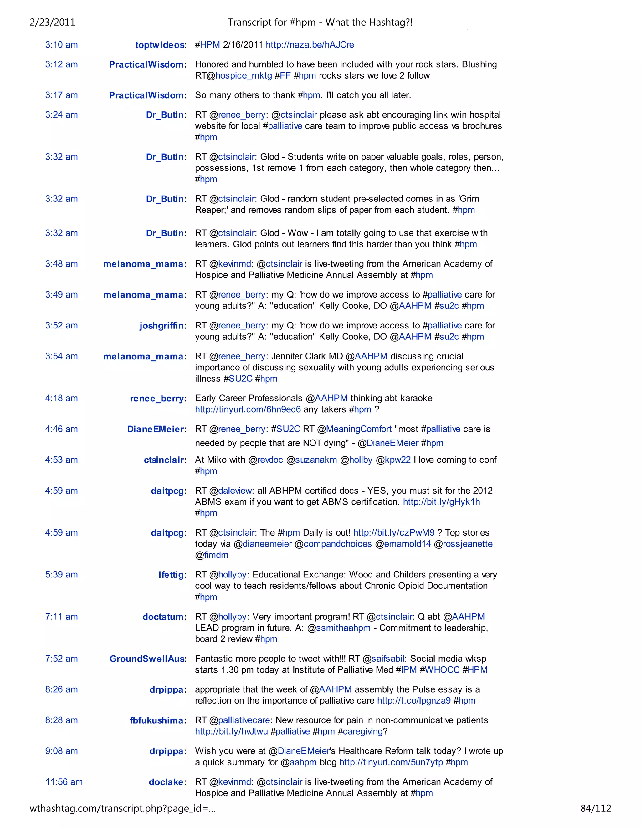 2/23/2011                           Please let me knowfor #hpm - any ?'s, comments or concerns. #hpm
                                            Transcript if there are What the Hashtag?!

   3:10 am            toptwideos: #HPM 2/16/2011 http://naza.be/hAJCre

   3:12 am      PracticalWisdom: Honored and humbled to have been included with your rock stars. Blushing
                                 RT@hospice_mktg #FF #hpm rocks stars we love 2 follow

   3:17 am      PracticalWisdom: So many others to thank #hpm. I'll catch you all later.

   3:24 am              Dr_Butin: RT @renee_berry: @ctsinclair please ask abt encouraging link w/in hospital
                                  website for local #palliative care team to improve public access vs brochures
                                  #hpm

   3:32 am              Dr_Butin: RT @ctsinclair: Glod - Students write on paper valuable goals, roles, person,
                                  possessions, 1st remove 1 from each category, then whole category then...
                                  #hpm

   3:32 am              Dr_Butin: RT @ctsinclair: Glod - random student pre-selected comes in as 'Grim
                                  Reaper;' and removes random slips of paper from each student. #hpm

   3:32 am              Dr_Butin: RT @ctsinclair: Glod - Wow - I am totally going to use that exercise with
                                  learners. Glod points out learners find this harder than you think #hpm

   3:48 am     melanoma_mama: RT @kevinmd: @ctsinclair is live-tweeting from the American Academy of
                              Hospice and Palliative Medicine Annual Assembly at #hpm

   3:49 am     melanoma_mama: RT @renee_berry: my Q: 'how do we improve access to #palliative care for
                              young adults?" A: "education" Kelly Cooke, DO @AAHPM #su2c #hpm

   3:52 am             joshgriffin: RT @renee_berry: my Q: 'how do we improve access to #palliative care for
                                    young adults?" A: "education" Kelly Cooke, DO @AAHPM #su2c #hpm

   3:54 am     melanoma_mama: RT @renee_berry: Jennifer Clark MD @AAHPM discussing crucial
                              importance of discussing sexuality with young adults experiencing serious
                              illness #SU2C #hpm

   4:18 am          renee_berry: Early Career Professionals @AAHPM thinking abt karaoke
                                 http://tinyurl.com/6hn9ed6 any takers #hpm ?

   4:46 am          DianeEMeier: RT @renee_berry: #SU2C RT @MeaningComfort "most #palliative care is
                                    needed by people that are NOT dying" - @DianeEMeier #hpm
   4:53 am              ctsinclair: At Miko with @revdoc @suzanakm @hollby @kpw22 I love coming to conf
                                    #hpm

   4:59 am               daitpcg: RT @daleview: all ABHPM certified docs - YES, you must sit for the 2012
                                  ABMS exam if you want to get ABMS certification. http://bit.ly/gHyk1h
                                  #hpm

   4:59 am               daitpcg: RT @ctsinclair: The #hpm Daily is out! http://bit.ly/czPwM9 ? Top stories
                                  today via @dianeemeier @compandchoices @emarnold14 @rossjeanette
                                  @fimdm

   5:39 am                 lfettig: RT @hollyby: Educational Exchange: Wood and Childers presenting a very
                                    cool way to teach residents/fellows about Chronic Opioid Documentation
                                    #hpm

   7:11 am             doctatum: RT @hollyby: Very important program! RT @ctsinclair: Q abt @AAHPM
                                 LEAD program in future. A: @ssmithaahpm - Commitment to leadership,
                                 board 2 review #hpm

   7:52 am      GroundSwellAus: Fantastic more people to tweet with!!! RT @saifsabil: Social media wksp
                                starts 1.30 pm today at Institute of Palliative Med #IPM #WHOCC #HPM

   8:26 am               drpippa: appropriate that the week of @AAHPM assembly the Pulse essay is a
                                  reflection on the importance of palliative care http://t.co/lpgnza9 #hpm

   8:28 am          fbfukushima: RT @palliativecare: New resource for pain in non-communicative patients
                                 http://bit.ly/hvJtwu #palliative #hpm #caregiving?

   9:08 am               drpippa: Wish you were at @DianeEMeier's Healthcare Reform talk today? I wrote up
                                  a quick summary for @aahpm blog http://tinyurl.com/5un7ytp #hpm

   11:56 am              doclake: RT @kevinmd: @ctsinclair is live-tweeting from the American Academy of
                                  Hospice and Palliative Medicine Annual Assembly at #hpm
wthashtag.com/transcript.php?page_id=…                                                                            84/112
 