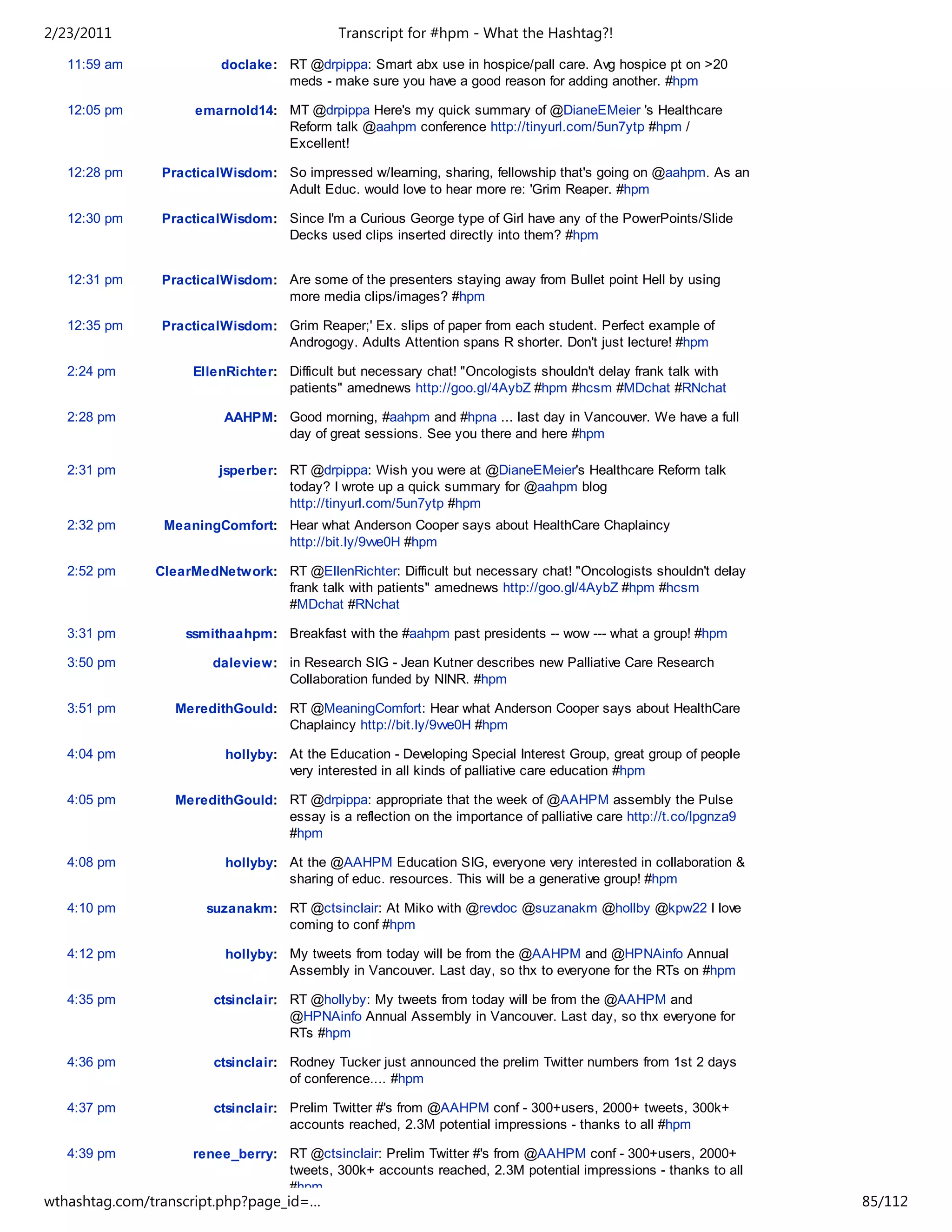 2/23/2011                                    Transcript for #hpm - What the Hashtag?!

   11:59 am              doclake: RT @drpippa: Smart abx use in hospice/pall care. Avg hospice pt on >20
                                  meds - make sure you have a good reason for adding another. #hpm

   12:05 pm          emarnold14: MT @drpippa Here's my quick summary of @DianeEMeier 's Healthcare
                                 Reform talk @aahpm conference http://tinyurl.com/5un7ytp #hpm /
                                 Excellent!

   12:28 pm     PracticalWisdom: So impressed w/learning, sharing, fellowship that's going on @aahpm. As an
                                 Adult Educ. would love to hear more re: 'Grim Reaper. #hpm

   12:30 pm     PracticalWisdom: Since I'm a Curious George type of Girl have any of the PowerPoints/Slide
                                 Decks used clips inserted directly into them? #hpm


   12:31 pm     PracticalWisdom: Are some of the presenters staying away from Bullet point Hell by using
                                 more media clips/images? #hpm

   12:35 pm     PracticalWisdom: Grim Reaper;' Ex. slips of paper from each student. Perfect example of
                                 Androgogy. Adults Attention spans R shorter. Don't just lecture! #hpm

   2:24 pm          EllenRichter: Difficult but necessary chat! "Oncologists shouldn't delay frank talk with
                                  patients" amednews http://goo.gl/4AybZ #hpm #hcsm #MDchat #RNchat

   2:28 pm                AAHPM: Good morning, #aahpm and #hpna ... last day in Vancouver. We have a full
                                 day of great sessions. See you there and here #hpm

   2:31 pm               jsperber: RT @drpippa: Wish you were at @DianeEMeier's Healthcare Reform talk
                                   today? I wrote up a quick summary for @aahpm blog
                                   http://tinyurl.com/5un7ytp #hpm
   2:32 pm      MeaningComfort: Hear what Anderson Cooper says about HealthCare Chaplaincy
                                http://bit.ly/9vve0H #hpm

   2:52 pm     ClearMedNetwork: RT @EllenRichter: Difficult but necessary chat! "Oncologists shouldn't delay
                                frank talk with patients" amednews http://goo.gl/4AybZ #hpm #hcsm
                                #MDchat #RNchat

   3:31 pm         ssmithaahpm: Breakfast with the #aahpm past presidents -- wow --- what a group! #hpm

   3:50 pm              daleview: in Research SIG - Jean Kutner describes new Palliative Care Research
                                  Collaboration funded by NINR. #hpm

   3:51 pm        MeredithGould: RT @MeaningComfort: Hear what Anderson Cooper says about HealthCare
                                 Chaplaincy http://bit.ly/9vve0H #hpm

   4:04 pm                hollyby: At the Education - Developing Special Interest Group, great group of people
                                   very interested in all kinds of palliative care education #hpm

   4:05 pm        MeredithGould: RT @drpippa: appropriate that the week of @AAHPM assembly the Pulse
                                 essay is a reflection on the importance of palliative care http://t.co/lpgnza9
                                 #hpm

   4:08 pm                hollyby: At the @AAHPM Education SIG, everyone very interested in collaboration &
                                   sharing of educ. resources. This will be a generative group! #hpm

   4:10 pm             suzanakm: RT @ctsinclair: At Miko with @revdoc @suzanakm @hollby @kpw22 I love
                                 coming to conf #hpm

   4:12 pm                hollyby: My tweets from today will be from the @AAHPM and @HPNAinfo Annual
                                   Assembly in Vancouver. Last day, so thx to everyone for the RTs on #hpm

   4:35 pm              ctsinclair: RT @hollyby: My tweets from today will be from the @AAHPM and
                                    @HPNAinfo Annual Assembly in Vancouver. Last day, so thx everyone for
                                    RTs #hpm

   4:36 pm              ctsinclair: Rodney Tucker just announced the prelim Twitter numbers from 1st 2 days
                                    of conference.... #hpm

   4:37 pm              ctsinclair: Prelim Twitter #'s from @AAHPM conf - 300+users, 2000+ tweets, 300k+
                                    accounts reached, 2.3M potential impressions - thanks to all #hpm

   4:39 pm          renee_berry: RT @ctsinclair: Prelim Twitter #'s from @AAHPM conf - 300+users, 2000+
                                 tweets, 300k+ accounts reached, 2.3M potential impressions - thanks to all
                                 #hpm
wthashtag.com/transcript.php?page_id=…                                                                            85/112
 