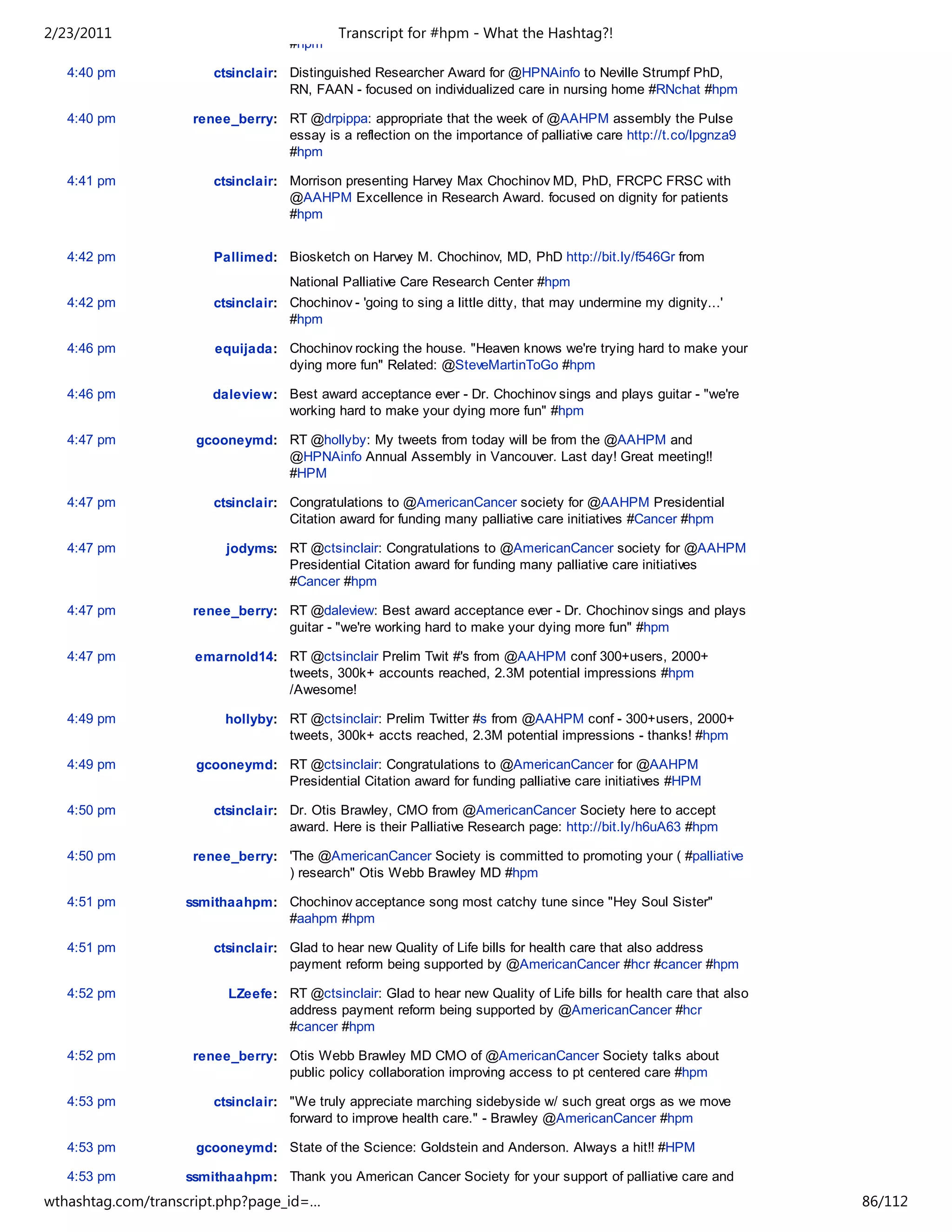 2/23/2011                                   Transcript for #hpm - What the Hashtag?!
                                    #hpm

   4:40 pm             ctsinclair: Distinguished Researcher Award for @HPNAinfo to Neville Strumpf PhD,
                                   RN, FAAN - focused on individualized care in nursing home #RNchat #hpm

   4:40 pm          renee_berry: RT @drpippa: appropriate that the week of @AAHPM assembly the Pulse
                                 essay is a reflection on the importance of palliative care http://t.co/lpgnza9
                                 #hpm

   4:41 pm             ctsinclair: Morrison presenting Harvey Max Chochinov MD, PhD, FRCPC FRSC with
                                   @AAHPM Excellence in Research Award. focused on dignity for patients
                                   #hpm


   4:42 pm             Pallimed: Biosketch on Harvey M. Chochinov, MD, PhD http://bit.ly/f546Gr from
                                    National Palliative Care Research Center #hpm
   4:42 pm             ctsinclair: Chochinov - 'going to sing a little ditty, that may undermine my dignity...'
                                   #hpm

   4:46 pm             equijada: Chochinov rocking the house. "Heaven knows we're trying hard to make your
                                 dying more fun" Related: @SteveMartinToGo #hpm

   4:46 pm             daleview: Best award acceptance ever - Dr. Chochinov sings and plays guitar - "we're
                                 working hard to make your dying more fun" #hpm

   4:47 pm          gcooneymd: RT @hollyby: My tweets from today will be from the @AAHPM and
                               @HPNAinfo Annual Assembly in Vancouver. Last day! Great meeting!!
                               #HPM

   4:47 pm             ctsinclair: Congratulations to @AmericanCancer society for @AAHPM Presidential
                                   Citation award for funding many palliative care initiatives #Cancer #hpm

   4:47 pm               jodyms: RT @ctsinclair: Congratulations to @AmericanCancer society for @AAHPM
                                 Presidential Citation award for funding many palliative care initiatives
                                 #Cancer #hpm

   4:47 pm          renee_berry: RT @daleview: Best award acceptance ever - Dr. Chochinov sings and plays
                                 guitar - "we're working hard to make your dying more fun" #hpm

   4:47 pm          emarnold14: RT @ctsinclair Prelim Twit #'s from @AAHPM conf 300+users, 2000+
                                tweets, 300k+ accounts reached, 2.3M potential impressions #hpm
                                /Awesome!

   4:49 pm               hollyby: RT @ctsinclair: Prelim Twitter #s from @AAHPM conf - 300+users, 2000+
                                  tweets, 300k+ accts reached, 2.3M potential impressions - thanks! #hpm

   4:49 pm          gcooneymd: RT @ctsinclair: Congratulations to @AmericanCancer for @AAHPM
                               Presidential Citation award for funding palliative care initiatives #HPM

   4:50 pm             ctsinclair: Dr. Otis Brawley, CMO from @AmericanCancer Society here to accept
                                   award. Here is their Palliative Research page: http://bit.ly/h6uA63 #hpm

   4:50 pm          renee_berry: 'The @AmericanCancer Society is committed to promoting your ( #palliative
                                 ) research" Otis Webb Brawley MD #hpm

   4:51 pm         ssmithaahpm: Chochinov acceptance song most catchy tune since "Hey Soul Sister"
                                #aahpm #hpm

   4:51 pm             ctsinclair: Glad to hear new Quality of Life bills for health care that also address
                                   payment reform being supported by @AmericanCancer #hcr #cancer #hpm

   4:52 pm               LZeefe: RT @ctsinclair: Glad to hear new Quality of Life bills for health care that also
                                 address payment reform being supported by @AmericanCancer #hcr
                                 #cancer #hpm

   4:52 pm          renee_berry: Otis Webb Brawley MD CMO of @AmericanCancer Society talks about
                                 public policy collaboration improving access to pt centered care #hpm

   4:53 pm             ctsinclair: "We truly appreciate marching sidebyside w/ such great orgs as we move
                                   forward to improve health care." - Brawley @AmericanCancer #hpm

   4:53 pm          gcooneymd: State of the Science: Goldstein and Anderson. Always a hit!! #HPM

   4:53 pm         ssmithaahpm: Thank you American Cancer Society for your support of palliative care and
                                survivorship initiatives #aahpm #hpm
wthashtag.com/transcript.php?page_id=…                                                                              86/112
 