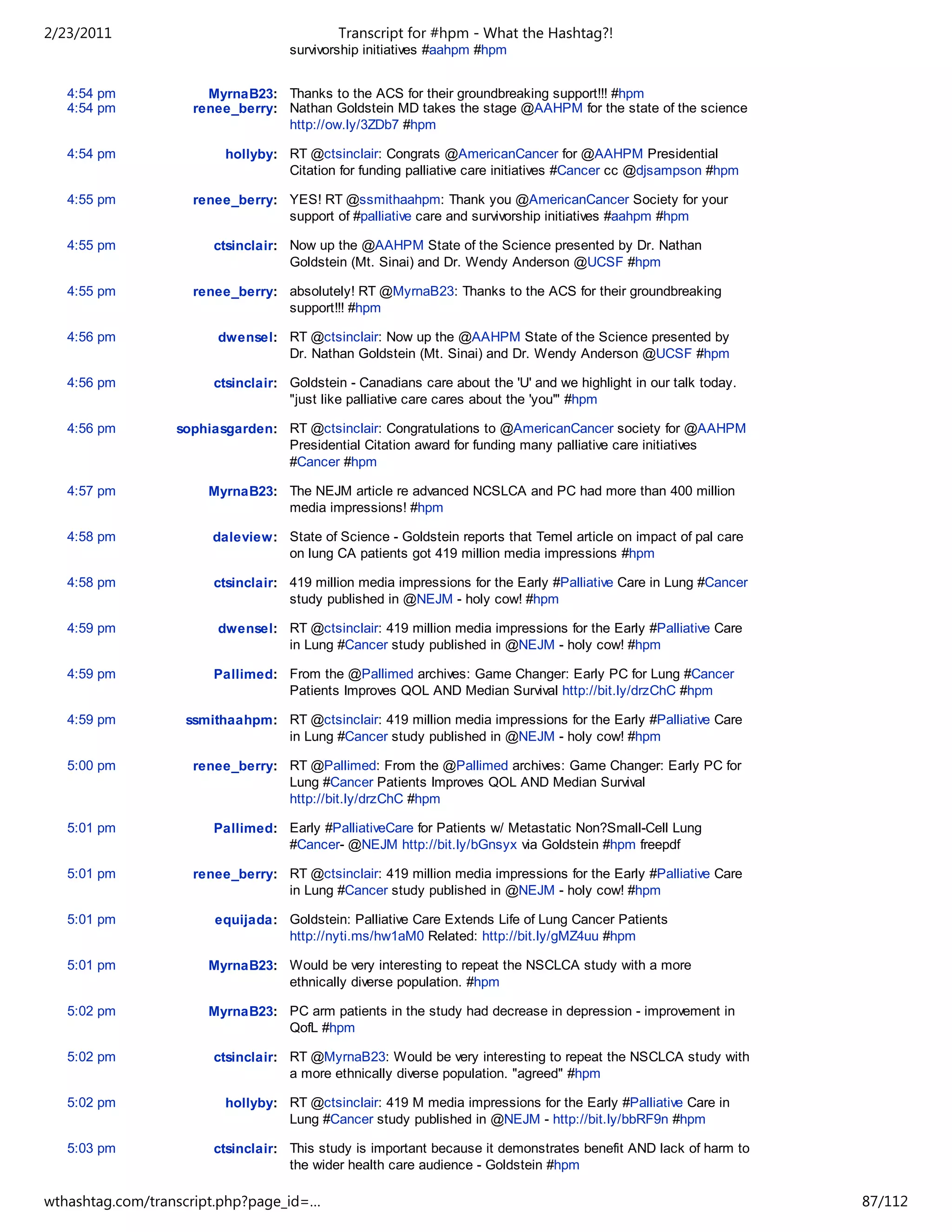 2/23/2011                                  Transcript for #hpm - What the Hashtag?!
                                   survivorship initiatives #aahpm #hpm


   4:54 pm            MyrnaB23: Thanks to the ACS for their groundbreaking support!!! #hpm
   4:54 pm          renee_berry: Nathan Goldstein MD takes the stage @AAHPM for the state of the science
                                 http://ow.ly/3ZDb7 #hpm

   4:54 pm               hollyby: RT @ctsinclair: Congrats @AmericanCancer for @AAHPM Presidential
                                  Citation for funding palliative care initiatives #Cancer cc @djsampson #hpm

   4:55 pm          renee_berry: YES! RT @ssmithaahpm: Thank you @AmericanCancer Society for your
                                 support of #palliative care and survivorship initiatives #aahpm #hpm

   4:55 pm             ctsinclair: Now up the @AAHPM State of the Science presented by Dr. Nathan
                                   Goldstein (Mt. Sinai) and Dr. Wendy Anderson @UCSF #hpm

   4:55 pm          renee_berry: absolutely! RT @MyrnaB23: Thanks to the ACS for their groundbreaking
                                 support!!! #hpm

   4:56 pm              dwensel: RT @ctsinclair: Now up the @AAHPM State of the Science presented by
                                 Dr. Nathan Goldstein (Mt. Sinai) and Dr. Wendy Anderson @UCSF #hpm

   4:56 pm             ctsinclair: Goldstein - Canadians care about the 'U' and we highlight in our talk today.
                                   "just like palliative care cares about the 'you'" #hpm

   4:56 pm        sophiasgarden: RT @ctsinclair: Congratulations to @AmericanCancer society for @AAHPM
                                 Presidential Citation award for funding many palliative care initiatives
                                 #Cancer #hpm

   4:57 pm            MyrnaB23: The NEJM article re advanced NCSLCA and PC had more than 400 million
                                media impressions! #hpm

   4:58 pm             daleview: State of Science - Goldstein reports that Temel article on impact of pal care
                                 on lung CA patients got 419 million media impressions #hpm

   4:58 pm             ctsinclair: 419 million media impressions for the Early #Palliative Care in Lung #Cancer
                                   study published in @NEJM - holy cow! #hpm

   4:59 pm              dwensel: RT @ctsinclair: 419 million media impressions for the Early #Palliative Care
                                 in Lung #Cancer study published in @NEJM - holy cow! #hpm

   4:59 pm             Pallimed: From the @Pallimed archives: Game Changer: Early PC for Lung #Cancer
                                 Patients Improves QOL AND Median Survival http://bit.ly/drzChC #hpm

   4:59 pm         ssmithaahpm: RT @ctsinclair: 419 million media impressions for the Early #Palliative Care
                                in Lung #Cancer study published in @NEJM - holy cow! #hpm

   5:00 pm          renee_berry: RT @Pallimed: From the @Pallimed archives: Game Changer: Early PC for
                                 Lung #Cancer Patients Improves QOL AND Median Survival
                                 http://bit.ly/drzChC #hpm

   5:01 pm             Pallimed: Early #PalliativeCare for Patients w/ Metastatic Non?Small-Cell Lung
                                 #Cancer- @NEJM http://bit.ly/bGnsyx via Goldstein #hpm freepdf

   5:01 pm          renee_berry: RT @ctsinclair: 419 million media impressions for the Early #Palliative Care
                                 in Lung #Cancer study published in @NEJM - holy cow! #hpm

   5:01 pm             equijada: Goldstein: Palliative Care Extends Life of Lung Cancer Patients
                                 http://nyti.ms/hw1aM0 Related: http://bit.ly/gMZ4uu #hpm

   5:01 pm            MyrnaB23: Would be very interesting to repeat the NSCLCA study with a more
                                ethnically diverse population. #hpm

   5:02 pm            MyrnaB23: PC arm patients in the study had decrease in depression - improvement in
                                QofL #hpm

   5:02 pm             ctsinclair: RT @MyrnaB23: Would be very interesting to repeat the NSCLCA study with
                                   a more ethnically diverse population. "agreed" #hpm

   5:02 pm               hollyby: RT @ctsinclair: 419 M media impressions for the Early #Palliative Care in
                                  Lung #Cancer study published in @NEJM - http://bit.ly/bbRF9n #hpm

   5:03 pm             ctsinclair: This study is important because it demonstrates benefit AND lack of harm to
                                   the wider health care audience - Goldstein #hpm

wthashtag.com/transcript.php?page_id=…                                                                            87/112
 
