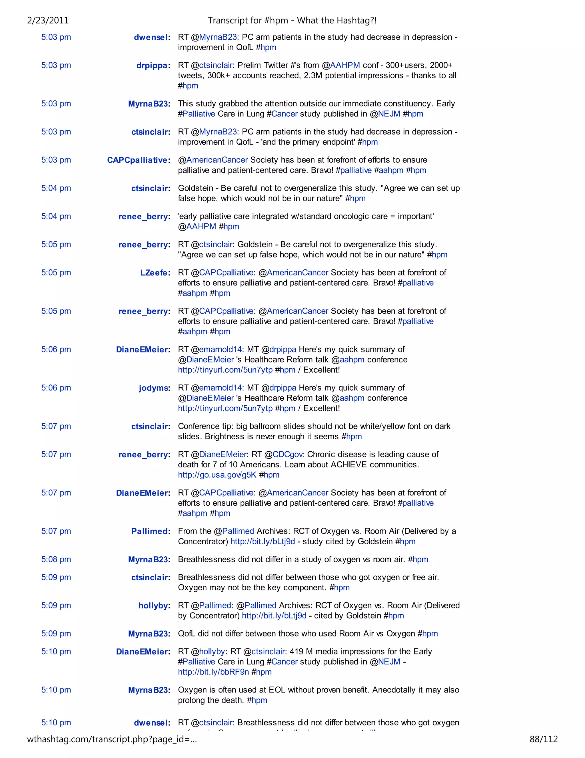 2/23/2011                                   Transcript for #hpm - What the Hashtag?!
   5:03 pm              dwensel: RT @MyrnaB23: PC arm patients in the study had decrease in depression -
                                 improvement in QofL #hpm

   5:03 pm              drpippa: RT @ctsinclair: Prelim Twitter #'s from @AAHPM conf - 300+users, 2000+
                                 tweets, 300k+ accounts reached, 2.3M potential impressions - thanks to all
                                 #hpm

   5:03 pm            MyrnaB23: This study grabbed the attention outside our immediate constituency. Early
                                #Palliative Care in Lung #Cancer study published in @NEJM #hpm

   5:03 pm             ctsinclair: RT @MyrnaB23: PC arm patients in the study had decrease in depression -
                                   improvement in QofL - 'and the primary endpoint' #hpm

   5:03 pm       CAPCpalliative: @AmericanCancer Society has been at forefront of efforts to ensure
                                 palliative and patient-centered care. Bravo! #palliative #aahpm #hpm

   5:04 pm             ctsinclair: Goldstein - Be careful not to overgeneralize this study. "Agree we can set up
                                   false hope, which would not be in our nature" #hpm

   5:04 pm          renee_berry: 'early palliative care integrated w/standard oncologic care = important'
                                 @AAHPM #hpm

   5:05 pm          renee_berry: RT @ctsinclair: Goldstein - Be careful not to overgeneralize this study.
                                 "Agree we can set up false hope, which would not be in our nature" #hpm

   5:05 pm               LZeefe: RT @CAPCpalliative: @AmericanCancer Society has been at forefront of
                                 efforts to ensure palliative and patient-centered care. Bravo! #palliative
                                 #aahpm #hpm

   5:05 pm          renee_berry: RT @CAPCpalliative: @AmericanCancer Society has been at forefront of
                                 efforts to ensure palliative and patient-centered care. Bravo! #palliative
                                 #aahpm #hpm

   5:06 pm         DianeEMeier: RT @emarnold14: MT @drpippa Here's my quick summary of
                                @DianeEMeier 's Healthcare Reform talk @aahpm conference
                                http://tinyurl.com/5un7ytp #hpm / Excellent!

   5:06 pm               jodyms: RT @emarnold14: MT @drpippa Here's my quick summary of
                                 @DianeEMeier 's Healthcare Reform talk @aahpm conference
                                 http://tinyurl.com/5un7ytp #hpm / Excellent!

   5:07 pm             ctsinclair: Conference tip: big ballroom slides should not be white/yellow font on dark
                                   slides. Brightness is never enough it seems #hpm

   5:07 pm          renee_berry: RT @DianeEMeier: RT @CDCgov: Chronic disease is leading cause of
                                 death for 7 of 10 Americans. Learn about ACHIEVE communities.
                                 http://go.usa.gov/g5K #hpm

   5:07 pm         DianeEMeier: RT @CAPCpalliative: @AmericanCancer Society has been at forefront of
                                efforts to ensure palliative and patient-centered care. Bravo! #palliative
                                #aahpm #hpm

   5:07 pm             Pallimed: From the @Pallimed Archives: RCT of Oxygen vs. Room Air (Delivered by a
                                 Concentrator) http://bit.ly/bLtj9d - study cited by Goldstein #hpm

   5:08 pm            MyrnaB23: Breathlessness did not differ in a study of oxygen vs room air. #hpm

   5:09 pm             ctsinclair: Breathlessness did not differ between those who got oxygen or free air.
                                   Oxygen may not be the key component. #hpm

   5:09 pm               hollyby: RT @Pallimed: @Pallimed Archives: RCT of Oxygen vs. Room Air (Delivered
                                  by Concentrator) http://bit.ly/bLtj9d - cited by Goldstein #hpm

   5:09 pm            MyrnaB23: QofL did not differ between those who used Room Air vs Oxygen #hpm

   5:10 pm         DianeEMeier: RT @hollyby: RT @ctsinclair: 419 M media impressions for the Early
                                #Palliative Care in Lung #Cancer study published in @NEJM -
                                http://bit.ly/bbRF9n #hpm

   5:10 pm            MyrnaB23: Oxygen is often used at EOL without proven benefit. Anecdotally it may also
                                prolong the death. #hpm

   5:10 pm              dwensel: RT @ctsinclair: Breathlessness did not differ between those who got oxygen
                                 or free air. Oxygen may not be the key component. #hpm
wthashtag.com/transcript.php?page_id=…                                                                             88/112
 