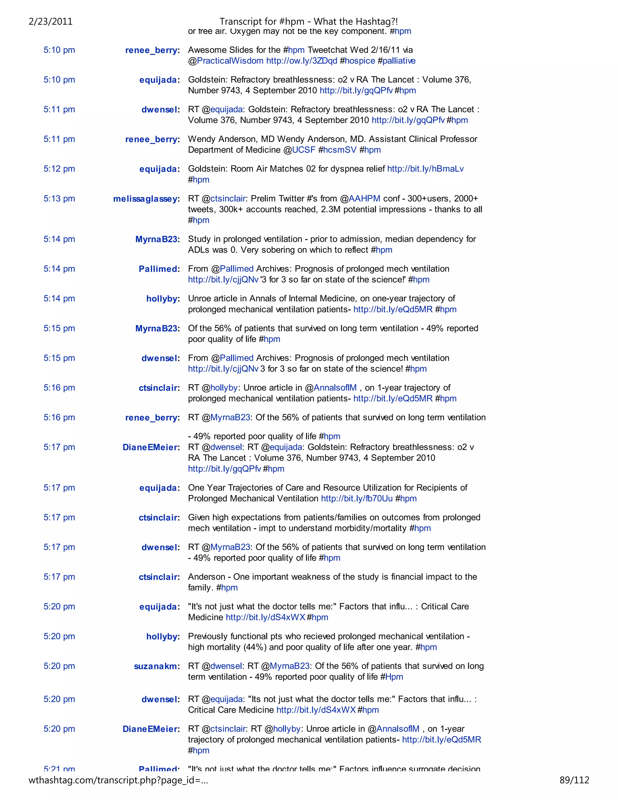 2/23/2011                                   Transcript for #hpm - What the Hashtag?!
                                    or free air. Oxygen may not be the key component. #hpm

   5:10 pm          renee_berry: Awesome Slides for the #hpm Tweetchat Wed 2/16/11 via
                                 @PracticalWisdom http://ow.ly/3ZDqd #hospice #palliative

   5:10 pm             equijada: Goldstein: Refractory breathlessness: o2 v RA The Lancet : Volume 376,
                                 Number 9743, 4 September 2010 http://bit.ly/gqQPfv #hpm

   5:11 pm             dwensel: RT @equijada: Goldstein: Refractory breathlessness: o2 v RA The Lancet :
                                Volume 376, Number 9743, 4 September 2010 http://bit.ly/gqQPfv #hpm

   5:11 pm          renee_berry: Wendy Anderson, MD Wendy Anderson, MD. Assistant Clinical Professor
                                 Department of Medicine @UCSF #hcsmSV #hpm

   5:12 pm             equijada: Goldstein: Room Air Matches 02 for dyspnea relief http://bit.ly/hBmaLv
                                 #hpm

   5:13 pm       melissaglassey: RT @ctsinclair: Prelim Twitter #'s from @AAHPM conf - 300+users, 2000+
                                 tweets, 300k+ accounts reached, 2.3M potential impressions - thanks to all
                                 #hpm

   5:14 pm            MyrnaB23: Study in prolonged ventilation - prior to admission, median dependency for
                                ADLs was 0. Very sobering on which to reflect #hpm

   5:14 pm             Pallimed: From @Pallimed Archives: Prognosis of prolonged mech ventilation
                                 http://bit.ly/cjjQNv '3 for 3 so far on state of the science!' #hpm

   5:14 pm               hollyby: Unroe article in Annals of Internal Medicine, on one-year trajectory of
                                  prolonged mechanical ventilation patients- http://bit.ly/eQd5MR #hpm

   5:15 pm            MyrnaB23: Of the 56% of patients that survived on long term ventilation - 49% reported
                                poor quality of life #hpm

   5:15 pm             dwensel: From @Pallimed Archives: Prognosis of prolonged mech ventilation
                                http://bit.ly/cjjQNv 3 for 3 so far on state of the science! #hpm

   5:16 pm             ctsinclair: RT @hollyby: Unroe article in @AnnalsofIM , on 1-year trajectory of
                                   prolonged mechanical ventilation patients- http://bit.ly/eQd5MR #hpm

   5:16 pm          renee_berry: RT @MyrnaB23: Of the 56% of patients that survived on long term ventilation

                                - 49% reported poor quality of life #hpm
   5:17 pm         DianeEMeier: RT @dwensel: RT @equijada: Goldstein: Refractory breathlessness: o2 v
                                RA The Lancet : Volume 376, Number 9743, 4 September 2010
                                http://bit.ly/gqQPfv #hpm

   5:17 pm             equijada: One Year Trajectories of Care and Resource Utilization for Recipients of
                                 Prolonged Mechanical Ventilation http://bit.ly/fb70Uu #hpm

   5:17 pm             ctsinclair: Given high expectations from patients/families on outcomes from prolonged
                                   mech ventilation - impt to understand morbidity/mortality #hpm

   5:17 pm             dwensel: RT @MyrnaB23: Of the 56% of patients that survived on long term ventilation
                                - 49% reported poor quality of life #hpm

   5:17 pm             ctsinclair: Anderson - One important weakness of the study is financial impact to the
                                   family. #hpm

   5:20 pm             equijada: "It's not just what the doctor tells me:" Factors that influ... : Critical Care
                                 Medicine http://bit.ly/dS4xWX #hpm

   5:20 pm               hollyby: Previously functional pts who recieved prolonged mechanical ventilation -
                                  high mortality (44%) and poor quality of life after one year. #hpm

   5:20 pm            suzanakm: RT @dwensel: RT @MyrnaB23: Of the 56% of patients that survived on long
                                term ventilation - 49% reported poor quality of life #Hpm

   5:20 pm             dwensel: RT @equijada: "Its not just what the doctor tells me:" Factors that influ... :
                                Critical Care Medicine http://bit.ly/dS4xWX #hpm

   5:20 pm         DianeEMeier: RT @ctsinclair: RT @hollyby: Unroe article in @AnnalsofIM , on 1-year
                                trajectory of prolonged mechanical ventilation patients- http://bit.ly/eQd5MR
                                #hpm

   5:21 pm             Pallimed: "It's not just what the doctor tells me:" Factors influence surrogate decision
wthashtag.com/transcript.php?page_id=…                                                                             89/112
 