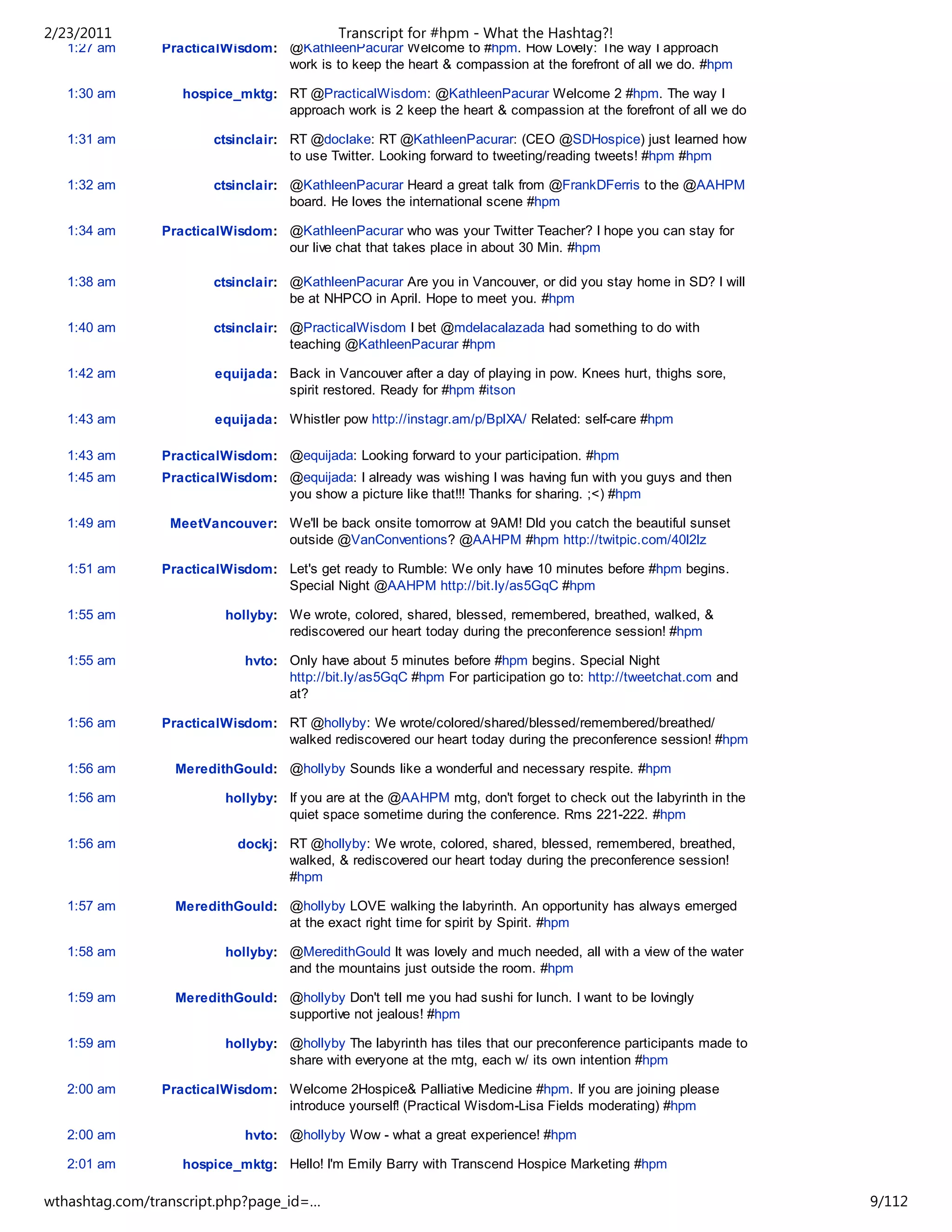 2/23/2011                                   Transcript for #hpm - What the Hashtag?!
   1:27 am      PracticalWisdom: @KathleenPacurar Welcome to #hpm. How Lovely: The way I approach
                                 work is to keep the heart & compassion at the forefront of all we do. #hpm

   1:30 am         hospice_mktg: RT @PracticalWisdom: @KathleenPacurar Welcome 2 #hpm. The way I
                                 approach work is 2 keep the heart & compassion at the forefront of all we do

   1:31 am              ctsinclair: RT @doclake: RT @KathleenPacurar: (CEO @SDHospice) just learned how
                                    to use Twitter. Looking forward to tweeting/reading tweets! #hpm #hpm

   1:32 am              ctsinclair: @KathleenPacurar Heard a great talk from @FrankDFerris to the @AAHPM
                                    board. He loves the international scene #hpm

   1:34 am      PracticalWisdom: @KathleenPacurar who was your Twitter Teacher? I hope you can stay for
                                 our live chat that takes place in about 30 Min. #hpm

   1:38 am              ctsinclair: @KathleenPacurar Are you in Vancouver, or did you stay home in SD? I will
                                    be at NHPCO in April. Hope to meet you. #hpm

   1:40 am              ctsinclair: @PracticalWisdom I bet @mdelacalazada had something to do with
                                    teaching @KathleenPacurar #hpm

   1:42 am              equijada: Back in Vancouver after a day of playing in pow. Knees hurt, thighs sore,
                                  spirit restored. Ready for #hpm #itson

   1:43 am              equijada: Whistler pow http://instagr.am/p/BplXA/ Related: self-care #hpm

   1:43 am      PracticalWisdom: @equijada: Looking forward to your participation. #hpm
   1:45 am      PracticalWisdom: @equijada: I already was wishing I was having fun with you guys and then
                                 you show a picture like that!!! Thanks for sharing. ;<) #hpm

   1:49 am       MeetVancouver: We'll be back onsite tomorrow at 9AM! DId you catch the beautiful sunset
                                outside @VanConventions? @AAHPM #hpm http://twitpic.com/40l2lz

   1:51 am      PracticalWisdom: Let's get ready to Rumble: We only have 10 minutes before #hpm begins.
                                 Special Night @AAHPM http://bit.ly/as5GqC #hpm

   1:55 am                hollyby: We wrote, colored, shared, blessed, remembered, breathed, walked, &
                                   rediscovered our heart today during the preconference session! #hpm

   1:55 am                   hvto: Only have about 5 minutes before #hpm begins. Special Night
                                   http://bit.ly/as5GqC #hpm For participation go to: http://tweetchat.com and
                                   at?

   1:56 am      PracticalWisdom: RT @hollyby: We wrote/colored/shared/blessed/remembered/breathed/
                                 walked rediscovered our heart today during the preconference session! #hpm

   1:56 am        MeredithGould: @hollyby Sounds like a wonderful and necessary respite. #hpm

   1:56 am                hollyby: If you are at the @AAHPM mtg, don't forget to check out the labyrinth in the
                                   quiet space sometime during the conference. Rms 221-222. #hpm

   1:56 am                  dockj: RT @hollyby: We wrote, colored, shared, blessed, remembered, breathed,
                                   walked, & rediscovered our heart today during the preconference session!
                                   #hpm

   1:57 am        MeredithGould: @hollyby LOVE walking the labyrinth. An opportunity has always emerged
                                 at the exact right time for spirit by Spirit. #hpm

   1:58 am                hollyby: @MeredithGould It was lovely and much needed, all with a view of the water
                                   and the mountains just outside the room. #hpm

   1:59 am        MeredithGould: @hollyby Don't tell me you had sushi for lunch. I want to be lovingly
                                 supportive not jealous! #hpm

   1:59 am                hollyby: @hollyby The labyrinth has tiles that our preconference participants made to
                                   share with everyone at the mtg, each w/ its own intention #hpm

   2:00 am      PracticalWisdom: Welcome 2Hospice& Palliative Medicine #hpm. If you are joining please
                                 introduce yourself! (Practical Wisdom-Lisa Fields moderating) #hpm

   2:00 am                   hvto: @hollyby Wow - what a great experience! #hpm

   2:01 am         hospice_mktg: Hello! I'm Emily Barry with Transcend Hospice Marketing #hpm

   2:02 am                   hvto: Robin Watts - Hospice Volunteer Training Online #hpm
wthashtag.com/transcript.php?page_id=…                                                                            9/112
 