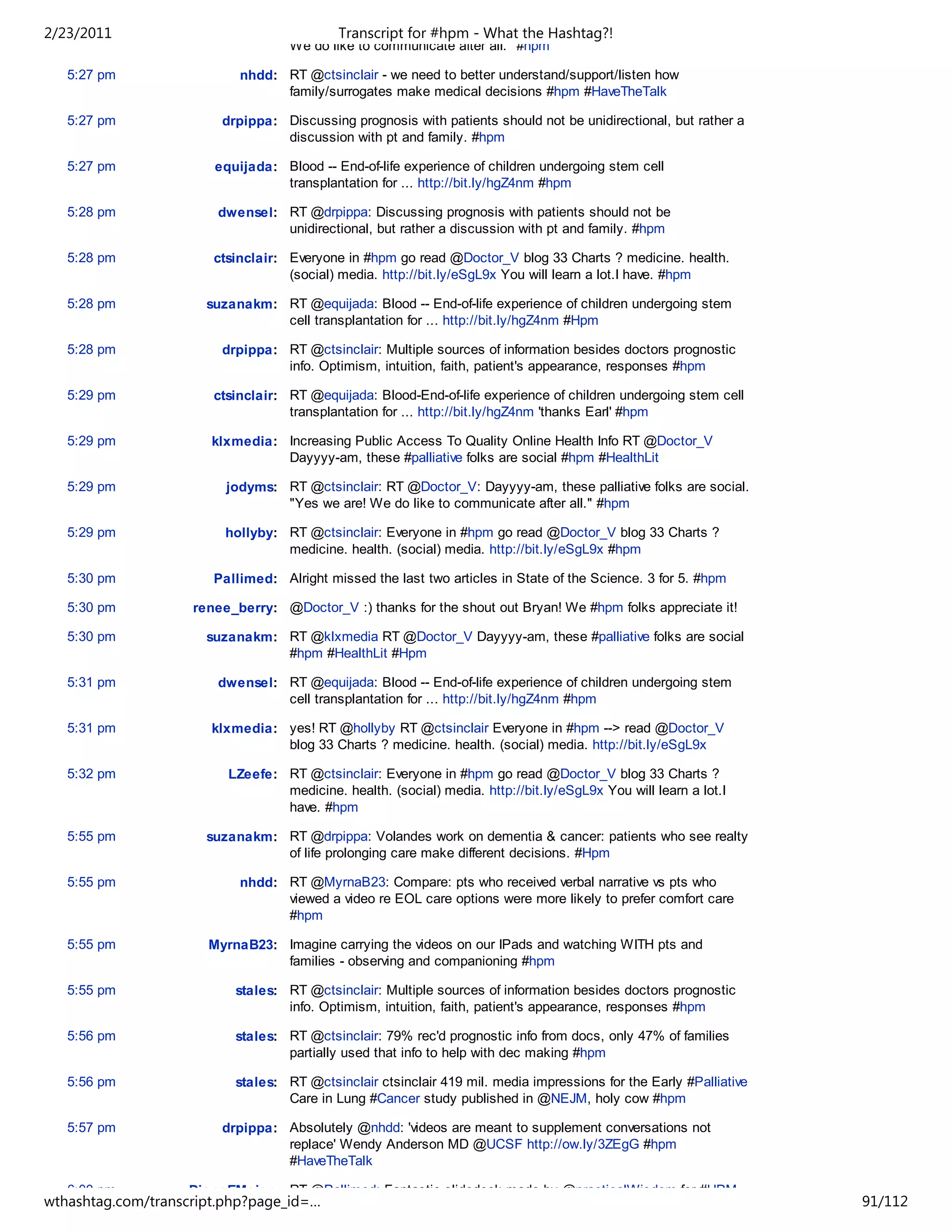 2/23/2011                                  Transcript for #hpm - What the Hashtag?!
                                   We do like to communicate after all." #hpm

   5:27 pm                 nhdd: RT @ctsinclair - we need to better understand/support/listen how
                                 family/surrogates make medical decisions #hpm #HaveTheTalk

   5:27 pm              drpippa: Discussing prognosis with patients should not be unidirectional, but rather a
                                 discussion with pt and family. #hpm

   5:27 pm             equijada: Blood -- End-of-life experience of children undergoing stem cell
                                 transplantation for ... http://bit.ly/hgZ4nm #hpm

   5:28 pm              dwensel: RT @drpippa: Discussing prognosis with patients should not be
                                 unidirectional, but rather a discussion with pt and family. #hpm

   5:28 pm             ctsinclair: Everyone in #hpm go read @Doctor_V blog 33 Charts ? medicine. health.
                                   (social) media. http://bit.ly/eSgL9x You will learn a lot.I have. #hpm

   5:28 pm            suzanakm: RT @equijada: Blood -- End-of-life experience of children undergoing stem
                                cell transplantation for ... http://bit.ly/hgZ4nm #Hpm

   5:28 pm              drpippa: RT @ctsinclair: Multiple sources of information besides doctors prognostic
                                 info. Optimism, intuition, faith, patient's appearance, responses #hpm

   5:29 pm             ctsinclair: RT @equijada: Blood-End-of-life experience of children undergoing stem cell
                                   transplantation for ... http://bit.ly/hgZ4nm 'thanks Earl' #hpm

   5:29 pm             klxmedia: Increasing Public Access To Quality Online Health Info RT @Doctor_V
                                 Dayyyy-am, these #palliative folks are social #hpm #HealthLit

   5:29 pm               jodyms: RT @ctsinclair: RT @Doctor_V: Dayyyy-am, these palliative folks are social.
                                 "Yes we are! We do like to communicate after all." #hpm

   5:29 pm               hollyby: RT @ctsinclair: Everyone in #hpm go read @Doctor_V blog 33 Charts ?
                                  medicine. health. (social) media. http://bit.ly/eSgL9x #hpm

   5:30 pm             Pallimed: Alright missed the last two articles in State of the Science. 3 for 5. #hpm

   5:30 pm          renee_berry: @Doctor_V :) thanks for the shout out Bryan! We #hpm folks appreciate it!

   5:30 pm            suzanakm: RT @klxmedia RT @Doctor_V Dayyyy-am, these #palliative folks are social
                                #hpm #HealthLit #Hpm

   5:31 pm              dwensel: RT @equijada: Blood -- End-of-life experience of children undergoing stem
                                 cell transplantation for ... http://bit.ly/hgZ4nm #hpm

   5:31 pm             klxmedia: yes! RT @hollyby RT @ctsinclair Everyone in #hpm --> read @Doctor_V
                                 blog 33 Charts ? medicine. health. (social) media. http://bit.ly/eSgL9x

   5:32 pm               LZeefe: RT @ctsinclair: Everyone in #hpm go read @Doctor_V blog 33 Charts ?
                                 medicine. health. (social) media. http://bit.ly/eSgL9x You will learn a lot.I
                                 have. #hpm

   5:55 pm            suzanakm: RT @drpippa: Volandes work on dementia & cancer: patients who see realty
                                of life prolonging care make different decisions. #Hpm

   5:55 pm                 nhdd: RT @MyrnaB23: Compare: pts who received verbal narrative vs pts who
                                 viewed a video re EOL care options were more likely to prefer comfort care
                                 #hpm

   5:55 pm            MyrnaB23: Imagine carrying the videos on our IPads and watching WITH pts and
                                families - observing and companioning #hpm

   5:55 pm                stales: RT @ctsinclair: Multiple sources of information besides doctors prognostic
                                  info. Optimism, intuition, faith, patient's appearance, responses #hpm

   5:56 pm                stales: RT @ctsinclair: 79% rec'd prognostic info from docs, only 47% of families
                                  partially used that info to help with dec making #hpm

   5:56 pm                stales: RT @ctsinclair ctsinclair 419 mil. media impressions for the Early #Palliative
                                  Care in Lung #Cancer study published in @NEJM, holy cow #hpm

   5:57 pm              drpippa: Absolutely @nhdd: 'videos are meant to supplement conversations not
                                 replace' Wendy Anderson MD @UCSF http://ow.ly/3ZEgG #hpm
                                 #HaveTheTalk

   6:00 pm         DianeEMeier: RT @Pallimed: Fantastic slidedeck made by @practicalWisdom for #HPM
wthashtag.com/transcript.php?page_id=…                                                                             91/112
 