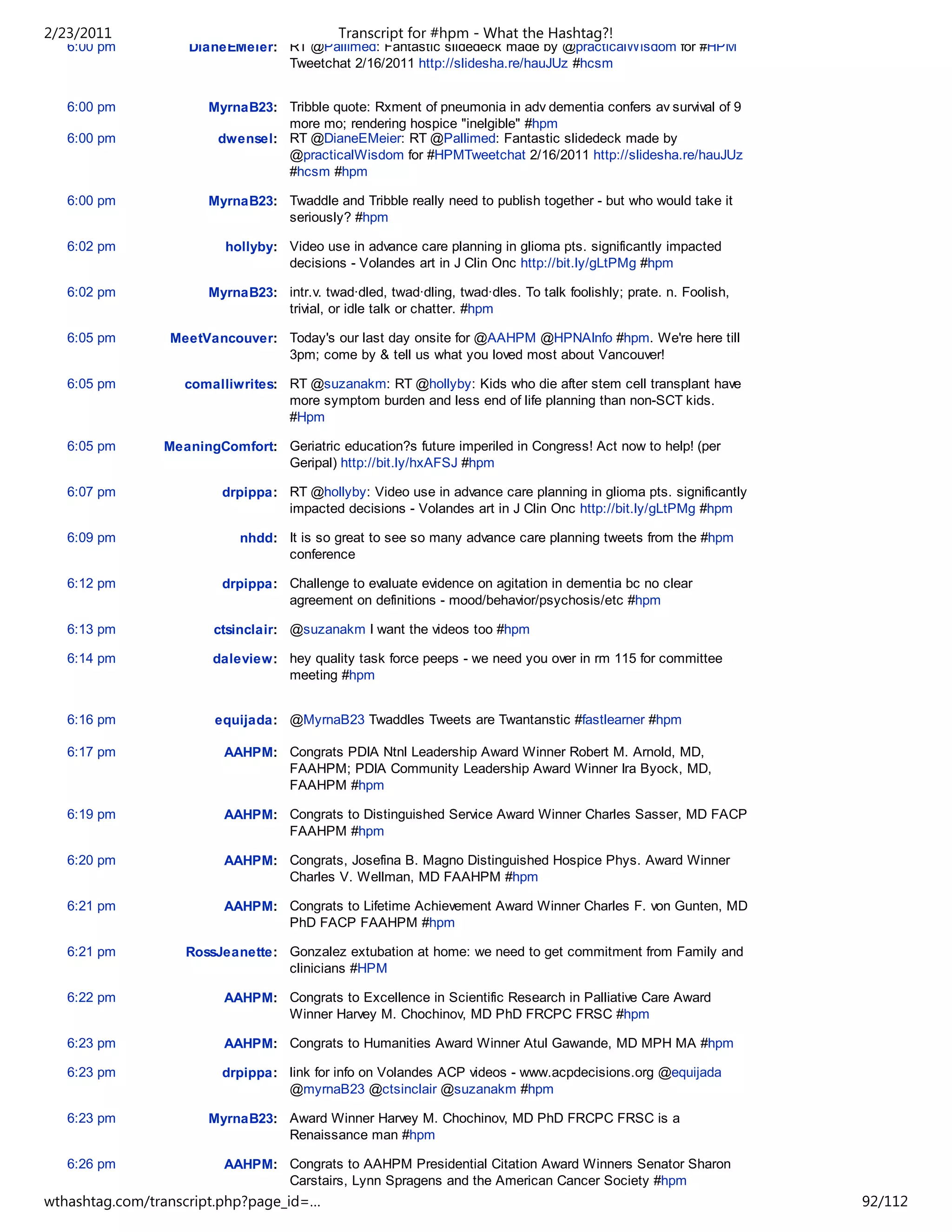 2/23/2011                                    Transcript for #hpm - What the Hashtag?!
   6:00 pm         DianeEMeier: RT @Pallimed: Fantastic slidedeck made by @practicalWisdom for #HPM
                                Tweetchat 2/16/2011 http://slidesha.re/hauJUz #hcsm


   6:00 pm             MyrnaB23: Tribble quote: Rxment of pneumonia in adv dementia confers av survival of 9
                                 more mo; rendering hospice "inelgible" #hpm
   6:00 pm              dwensel: RT @DianeEMeier: RT @Pallimed: Fantastic slidedeck made by
                                 @practicalWisdom for #HPMTweetchat 2/16/2011 http://slidesha.re/hauJUz
                                 #hcsm #hpm

   6:00 pm             MyrnaB23: Twaddle and Tribble really need to publish together - but who would take it
                                 seriously? #hpm

   6:02 pm               hollyby: Video use in advance care planning in glioma pts. significantly impacted
                                  decisions - Volandes art in J Clin Onc http://bit.ly/gLtPMg #hpm

   6:02 pm             MyrnaB23: intr.v. twad·dled, twad·dling, twad·dles. To talk foolishly; prate. n. Foolish,
                                 trivial, or idle talk or chatter. #hpm

   6:05 pm       MeetVancouver: Today's our last day onsite for @AAHPM @HPNAInfo #hpm. We're here till
                                3pm; come by & tell us what you loved most about Vancouver!

   6:05 pm         comalliwrites: RT @suzanakm: RT @hollyby: Kids who die after stem cell transplant have
                                  more symptom burden and less end of life planning than non-SCT kids.
                                  #Hpm

   6:05 pm      MeaningComfort: Geriatric education?s future imperiled in Congress! Act now to help! (per
                                Geripal) http://bit.ly/hxAFSJ #hpm

   6:07 pm               drpippa: RT @hollyby: Video use in advance care planning in glioma pts. significantly
                                  impacted decisions - Volandes art in J Clin Onc http://bit.ly/gLtPMg #hpm

   6:09 pm                  nhdd: It is so great to see so many advance care planning tweets from the #hpm
                                  conference

   6:12 pm               drpippa: Challenge to evaluate evidence on agitation in dementia bc no clear
                                  agreement on definitions - mood/behavior/psychosis/etc #hpm

   6:13 pm             ctsinclair: @suzanakm I want the videos too #hpm

   6:14 pm             daleview: hey quality task force peeps - we need you over in rm 115 for committee
                                 meeting #hpm


   6:16 pm              equijada: @MyrnaB23 Twaddles Tweets are Twantanstic #fastlearner #hpm

   6:17 pm               AAHPM: Congrats PDIA Ntnl Leadership Award Winner Robert M. Arnold, MD,
                                FAAHPM; PDIA Community Leadership Award Winner Ira Byock, MD,
                                FAAHPM #hpm

   6:19 pm               AAHPM: Congrats to Distinguished Service Award Winner Charles Sasser, MD FACP
                                FAAHPM #hpm

   6:20 pm               AAHPM: Congrats, Josefina B. Magno Distinguished Hospice Phys. Award Winner
                                Charles V. Wellman, MD FAAHPM #hpm

   6:21 pm               AAHPM: Congrats to Lifetime Achievement Award Winner Charles F. von Gunten, MD
                                PhD FACP FAAHPM #hpm

   6:21 pm         RossJeanette: Gonzalez extubation at home: we need to get commitment from Family and
                                 clinicians #HPM

   6:22 pm               AAHPM: Congrats to Excellence in Scientific Research in Palliative Care Award
                                Winner Harvey M. Chochinov, MD PhD FRCPC FRSC #hpm

   6:23 pm               AAHPM: Congrats to Humanities Award Winner Atul Gawande, MD MPH MA #hpm

   6:23 pm               drpippa: link for info on Volandes ACP videos - www.acpdecisions.org @equijada
                                  @myrnaB23 @ctsinclair @suzanakm #hpm

   6:23 pm             MyrnaB23: Award Winner Harvey M. Chochinov, MD PhD FRCPC FRSC is a
                                 Renaissance man #hpm

   6:26 pm               AAHPM: Congrats to AAHPM Presidential Citation Award Winners Senator Sharon
                                Carstairs, Lynn Spragens and the American Cancer Society #hpm
wthashtag.com/transcript.php?page_id=…                                                                             92/112
 