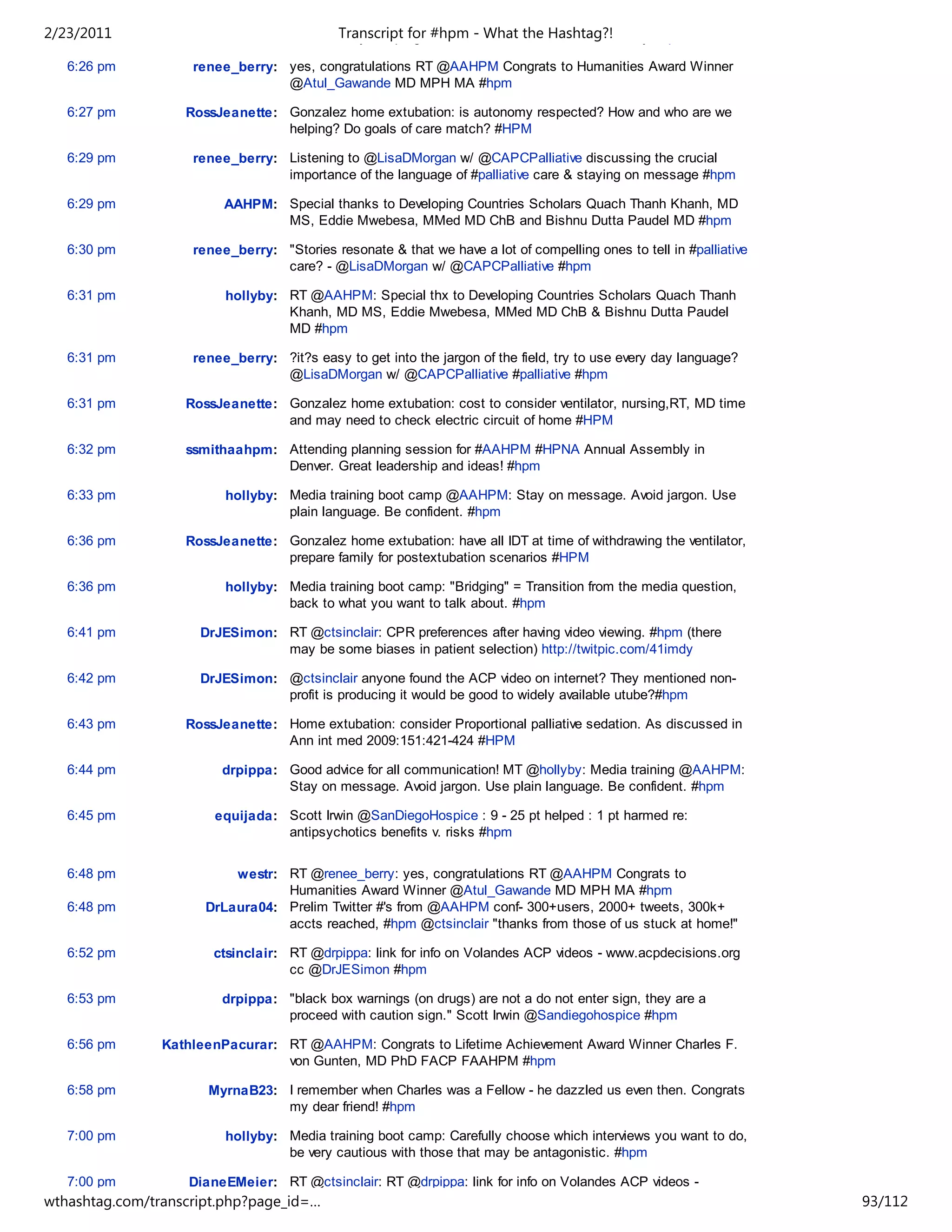 2/23/2011                                   Transcript for #hpm - What the Hashtag?!
                                    Carstairs, Lynn Spragens and the American Cancer Society #hpm

   6:26 pm          renee_berry: yes, congratulations RT @AAHPM Congrats to Humanities Award Winner
                                 @Atul_Gawande MD MPH MA #hpm

   6:27 pm         RossJeanette: Gonzalez home extubation: is autonomy respected? How and who are we
                                 helping? Do goals of care match? #HPM

   6:29 pm          renee_berry: Listening to @LisaDMorgan w/ @CAPCPalliative discussing the crucial
                                 importance of the language of #palliative care & staying on message #hpm

   6:29 pm               AAHPM: Special thanks to Developing Countries Scholars Quach Thanh Khanh, MD
                                MS, Eddie Mwebesa, MMed MD ChB and Bishnu Dutta Paudel MD #hpm

   6:30 pm          renee_berry: "Stories resonate & that we have a lot of compelling ones to tell in #palliative
                                 care? - @LisaDMorgan w/ @CAPCPalliative #hpm

   6:31 pm               hollyby: RT @AAHPM: Special thx to Developing Countries Scholars Quach Thanh
                                  Khanh, MD MS, Eddie Mwebesa, MMed MD ChB & Bishnu Dutta Paudel
                                  MD #hpm

   6:31 pm          renee_berry: ?it?s easy to get into the jargon of the field, try to use every day language?
                                 @LisaDMorgan w/ @CAPCPalliative #palliative #hpm

   6:31 pm         RossJeanette: Gonzalez home extubation: cost to consider ventilator, nursing,RT, MD time
                                 and may need to check electric circuit of home #HPM

   6:32 pm         ssmithaahpm: Attending planning session for #AAHPM #HPNA Annual Assembly in
                                Denver. Great leadership and ideas! #hpm

   6:33 pm               hollyby: Media training boot camp @AAHPM: Stay on message. Avoid jargon. Use
                                  plain language. Be confident. #hpm

   6:36 pm         RossJeanette: Gonzalez home extubation: have all IDT at time of withdrawing the ventilator,
                                 prepare family for postextubation scenarios #HPM

   6:36 pm               hollyby: Media training boot camp: "Bridging" = Transition from the media question,
                                  back to what you want to talk about. #hpm

   6:41 pm           DrJESimon: RT @ctsinclair: CPR preferences after having video viewing. #hpm (there
                                may be some biases in patient selection) http://twitpic.com/41imdy

   6:42 pm           DrJESimon: @ctsinclair anyone found the ACP video on internet? They mentioned non-
                                profit is producing it would be good to widely available utube?#hpm

   6:43 pm         RossJeanette: Home extubation: consider Proportional palliative sedation. As discussed in
                                 Ann int med 2009:151:421-424 #HPM

   6:44 pm              drpippa: Good advice for all communication! MT @hollyby: Media training @AAHPM:
                                 Stay on message. Avoid jargon. Use plain language. Be confident. #hpm

   6:45 pm             equijada: Scott Irwin @SanDiegoHospice : 9 - 25 pt helped : 1 pt harmed re:
                                 antipsychotics benefits v. risks #hpm


   6:48 pm                westr: RT @renee_berry: yes, congratulations RT @AAHPM Congrats to
                                 Humanities Award Winner @Atul_Gawande MD MPH MA #hpm
   6:48 pm            DrLaura04: Prelim Twitter #'s from @AAHPM conf- 300+users, 2000+ tweets, 300k+
                                 accts reached, #hpm @ctsinclair "thanks from those of us stuck at home!"

   6:52 pm             ctsinclair: RT @drpippa: link for info on Volandes ACP videos - www.acpdecisions.org
                                   cc @DrJESimon #hpm

   6:53 pm              drpippa: "black box warnings (on drugs) are not a do not enter sign, they are a
                                 proceed with caution sign." Scott Irwin @Sandiegohospice #hpm

   6:56 pm      KathleenPacurar: RT @AAHPM: Congrats to Lifetime Achievement Award Winner Charles F.
                                 von Gunten, MD PhD FACP FAAHPM #hpm

   6:58 pm            MyrnaB23: I remember when Charles was a Fellow - he dazzled us even then. Congrats
                                my dear friend! #hpm

   7:00 pm               hollyby: Media training boot camp: Carefully choose which interviews you want to do,
                                  be very cautious with those that may be antagonistic. #hpm

   7:00 pm         DianeEMeier: RT @ctsinclair: RT @drpippa: link for info on Volandes ACP videos -
wthashtag.com/transcript.php?page_id=…                                                                              93/112
 
