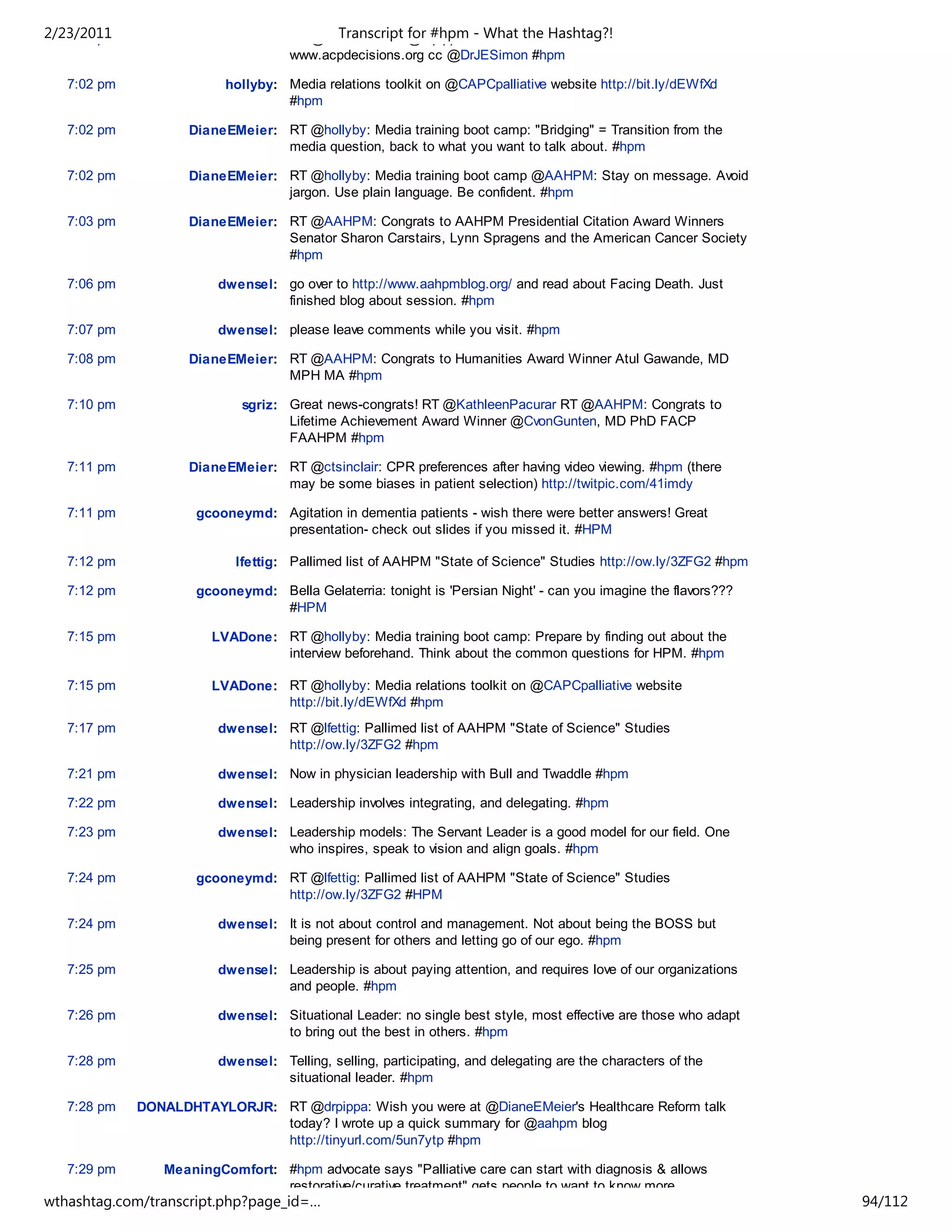 2/23/2011
   7:00 pm                             Transcript for #hpm - What the Hashtag?!
                    DianeEMeier: RT @ctsinclair: RT @drpippa: link for info on Volandes ACP videos -
                                 www.acpdecisions.org cc @DrJESimon #hpm

   7:02 pm               hollyby: Media relations toolkit on @CAPCpalliative website http://bit.ly/dEWfXd
                                  #hpm

   7:02 pm          DianeEMeier: RT @hollyby: Media training boot camp: "Bridging" = Transition from the
                                 media question, back to what you want to talk about. #hpm

   7:02 pm          DianeEMeier: RT @hollyby: Media training boot camp @AAHPM: Stay on message. Avoid
                                 jargon. Use plain language. Be confident. #hpm

   7:03 pm          DianeEMeier: RT @AAHPM: Congrats to AAHPM Presidential Citation Award Winners
                                 Senator Sharon Carstairs, Lynn Spragens and the American Cancer Society
                                 #hpm

   7:06 pm              dwensel: go over to http://www.aahpmblog.org/ and read about Facing Death. Just
                                 finished blog about session. #hpm

   7:07 pm              dwensel: please leave comments while you visit. #hpm

   7:08 pm          DianeEMeier: RT @AAHPM: Congrats to Humanities Award Winner Atul Gawande, MD
                                 MPH MA #hpm

   7:10 pm                  sgriz: Great news-congrats! RT @KathleenPacurar RT @AAHPM: Congrats to
                                   Lifetime Achievement Award Winner @CvonGunten, MD PhD FACP
                                   FAAHPM #hpm

   7:11 pm          DianeEMeier: RT @ctsinclair: CPR preferences after having video viewing. #hpm (there
                                 may be some biases in patient selection) http://twitpic.com/41imdy

   7:11 pm           gcooneymd: Agitation in dementia patients - wish there were better answers! Great
                                presentation- check out slides if you missed it. #HPM

   7:12 pm                 lfettig: Pallimed list of AAHPM "State of Science" Studies http://ow.ly/3ZFG2 #hpm

   7:12 pm           gcooneymd: Bella Gelaterria: tonight is 'Persian Night' - can you imagine the flavors???
                                #HPM

   7:15 pm             LVADone: RT @hollyby: Media training boot camp: Prepare by finding out about the
                                interview beforehand. Think about the common questions for HPM. #hpm

   7:15 pm             LVADone: RT @hollyby: Media relations toolkit on @CAPCpalliative website
                                http://bit.ly/dEWfXd #hpm
   7:17 pm              dwensel: RT @lfettig: Pallimed list of AAHPM "State of Science" Studies
                                 http://ow.ly/3ZFG2 #hpm

   7:21 pm              dwensel: Now in physician leadership with Bull and Twaddle #hpm

   7:22 pm              dwensel: Leadership involves integrating, and delegating. #hpm

   7:23 pm              dwensel: Leadership models: The Servant Leader is a good model for our field. One
                                 who inspires, speak to vision and align goals. #hpm

   7:24 pm           gcooneymd: RT @lfettig: Pallimed list of AAHPM "State of Science" Studies
                                http://ow.ly/3ZFG2 #HPM

   7:24 pm              dwensel: It is not about control and management. Not about being the BOSS but
                                 being present for others and letting go of our ego. #hpm

   7:25 pm              dwensel: Leadership is about paying attention, and requires love of our organizations
                                 and people. #hpm

   7:26 pm              dwensel: Situational Leader: no single best style, most effective are those who adapt
                                 to bring out the best in others. #hpm

   7:28 pm              dwensel: Telling, selling, participating, and delegating are the characters of the
                                 situational leader. #hpm

   7:28 pm   DONALDHTAYLORJR: RT @drpippa: Wish you were at @DianeEMeier's Healthcare Reform talk
                              today? I wrote up a quick summary for @aahpm blog
                              http://tinyurl.com/5un7ytp #hpm

   7:29 pm      MeaningComfort: #hpm advocate says "Palliative care can start with diagnosis & allows
                                restorative/curative treatment" gets people to want to know more.
wthashtag.com/transcript.php?page_id=…                                                                          94/112
 