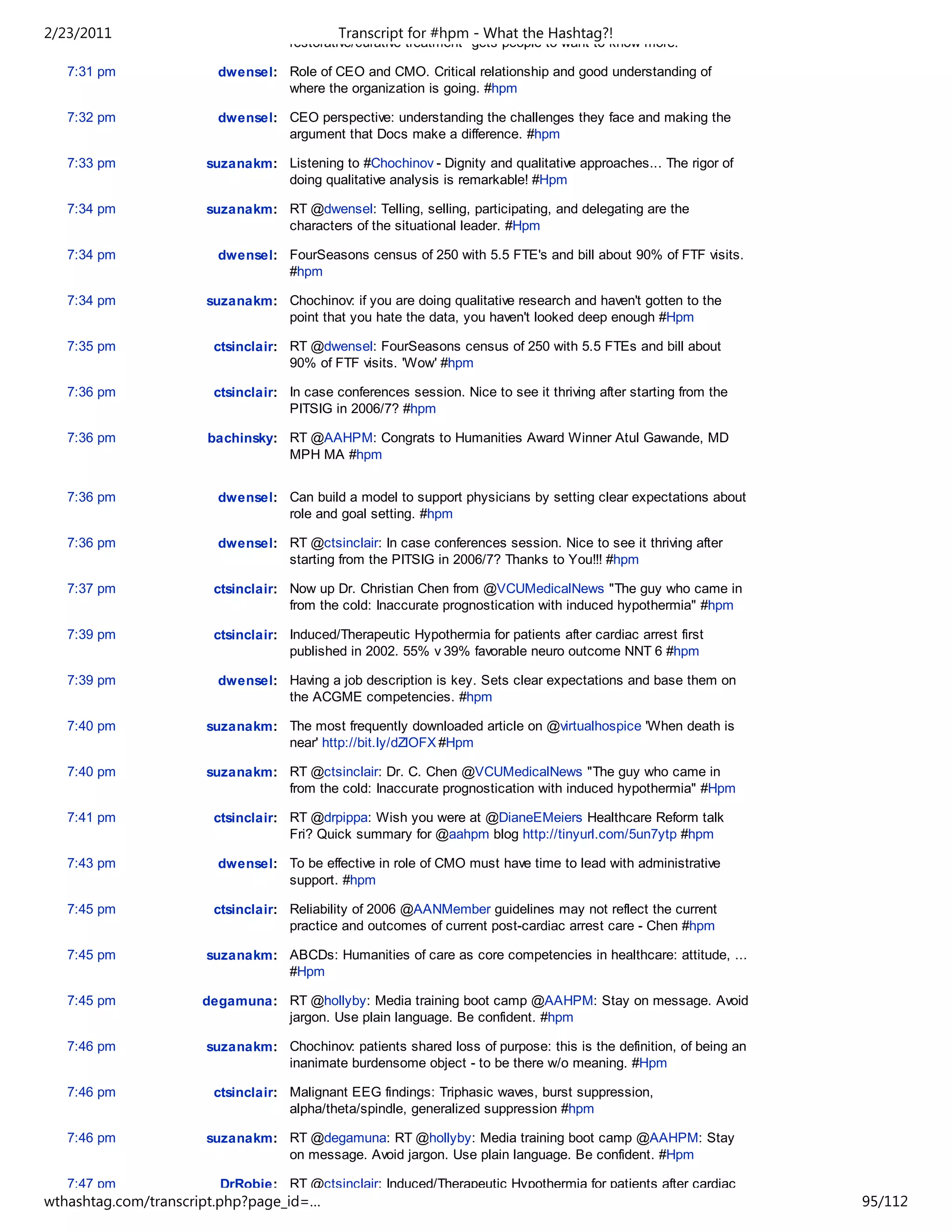2/23/2011                                   Transcript for #hpm - What the Hashtag?!
                                    restorative/curative treatment" gets people to want to know more.

   7:31 pm             dwensel: Role of CEO and CMO. Critical relationship and good understanding of
                                where the organization is going. #hpm

   7:32 pm             dwensel: CEO perspective: understanding the challenges they face and making the
                                argument that Docs make a difference. #hpm

   7:33 pm            suzanakm: Listening to #Chochinov - Dignity and qualitative approaches... The rigor of
                                doing qualitative analysis is remarkable! #Hpm

   7:34 pm            suzanakm: RT @dwensel: Telling, selling, participating, and delegating are the
                                characters of the situational leader. #Hpm

   7:34 pm             dwensel: FourSeasons census of 250 with 5.5 FTE's and bill about 90% of FTF visits.
                                #hpm

   7:34 pm            suzanakm: Chochinov: if you are doing qualitative research and haven't gotten to the
                                point that you hate the data, you haven't looked deep enough #Hpm

   7:35 pm             ctsinclair: RT @dwensel: FourSeasons census of 250 with 5.5 FTEs and bill about
                                   90% of FTF visits. 'Wow' #hpm

   7:36 pm             ctsinclair: In case conferences session. Nice to see it thriving after starting from the
                                   PITSIG in 2006/7? #hpm

   7:36 pm            bachinsky: RT @AAHPM: Congrats to Humanities Award Winner Atul Gawande, MD
                                 MPH MA #hpm


   7:36 pm             dwensel: Can build a model to support physicians by setting clear expectations about
                                role and goal setting. #hpm

   7:36 pm             dwensel: RT @ctsinclair: In case conferences session. Nice to see it thriving after
                                starting from the PITSIG in 2006/7? Thanks to You!!! #hpm

   7:37 pm             ctsinclair: Now up Dr. Christian Chen from @VCUMedicalNews "The guy who came in
                                   from the cold: Inaccurate prognostication with induced hypothermia" #hpm

   7:39 pm             ctsinclair: Induced/Therapeutic Hypothermia for patients after cardiac arrest first
                                   published in 2002. 55% v 39% favorable neuro outcome NNT 6 #hpm

   7:39 pm             dwensel: Having a job description is key. Sets clear expectations and base them on
                                the ACGME competencies. #hpm

   7:40 pm            suzanakm: The most frequently downloaded article on @virtualhospice 'When death is
                                near' http://bit.ly/dZlOFX #Hpm

   7:40 pm            suzanakm: RT @ctsinclair: Dr. C. Chen @VCUMedicalNews "The guy who came in
                                from the cold: Inaccurate prognostication with induced hypothermia" #Hpm

   7:41 pm             ctsinclair: RT @drpippa: Wish you were at @DianeEMeiers Healthcare Reform talk
                                   Fri? Quick summary for @aahpm blog http://tinyurl.com/5un7ytp #hpm

   7:43 pm             dwensel: To be effective in role of CMO must have time to lead with administrative
                                support. #hpm

   7:45 pm             ctsinclair: Reliability of 2006 @AANMember guidelines may not reflect the current
                                   practice and outcomes of current post-cardiac arrest care - Chen #hpm

   7:45 pm            suzanakm: ABCDs: Humanities of care as core competencies in healthcare: attitude, ...
                                #Hpm

   7:45 pm           degamuna: RT @hollyby: Media training boot camp @AAHPM: Stay on message. Avoid
                               jargon. Use plain language. Be confident. #hpm

   7:46 pm            suzanakm: Chochinov: patients shared loss of purpose: this is the definition, of being an
                                inanimate burdensome object - to be there w/o meaning. #Hpm

   7:46 pm             ctsinclair: Malignant EEG findings: Triphasic waves, burst suppression,
                                   alpha/theta/spindle, generalized suppression #hpm

   7:46 pm            suzanakm: RT @degamuna: RT @hollyby: Media training boot camp @AAHPM: Stay
                                on message. Avoid jargon. Use plain language. Be confident. #Hpm

   7:47 pm              DrRobie: RT @ctsinclair: Induced/Therapeutic Hypothermia for patients after cardiac
wthashtag.com/transcript.php?page_id=…                                                                            95/112
 