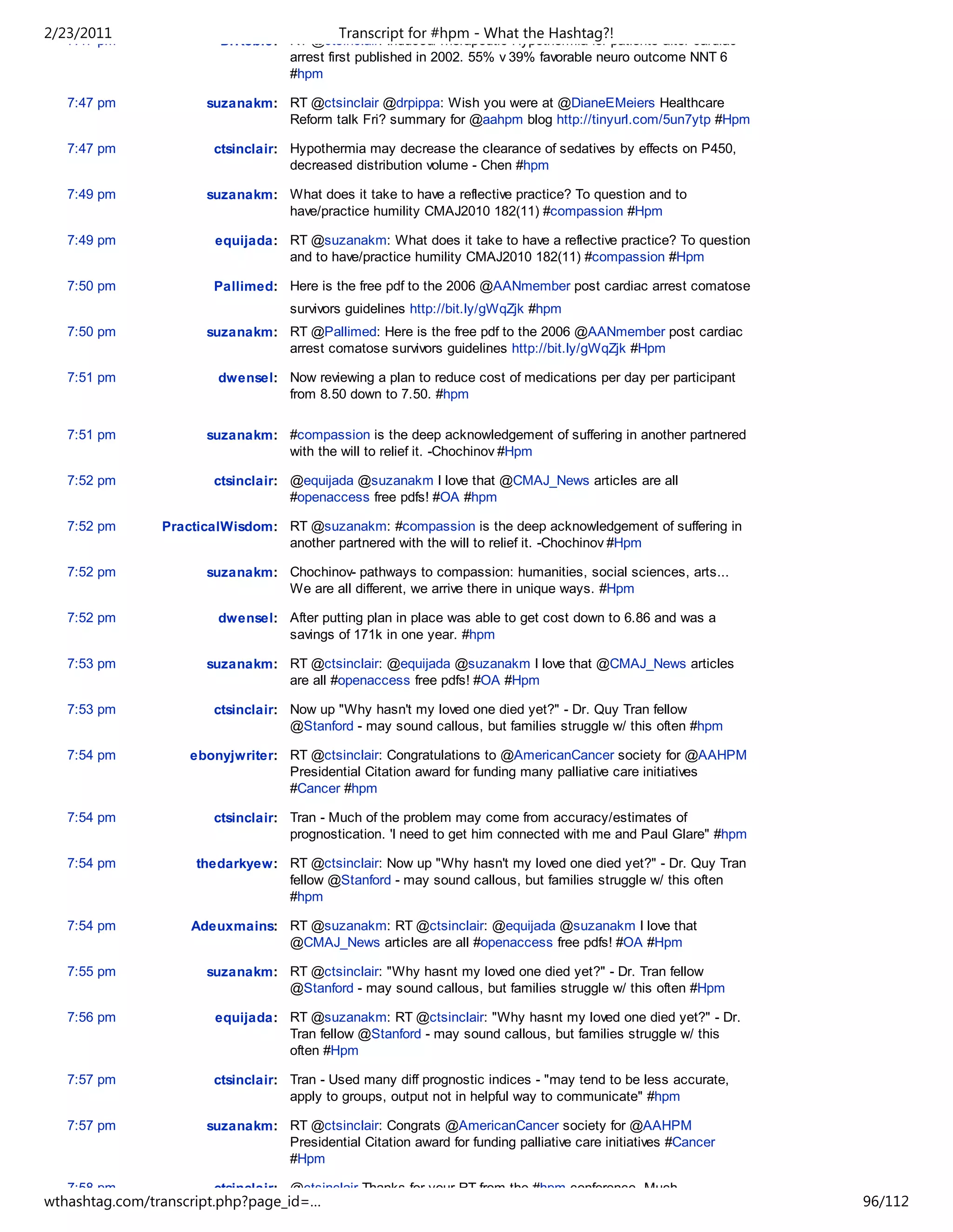 2/23/2011
   7:47 pm
                                            Transcript for #hpm - What the Hashtag?!
                        DrRobie: RT @ctsinclair: Induced/Therapeutic Hypothermia for patients after cardiac
                                 arrest first published in 2002. 55% v 39% favorable neuro outcome NNT 6
                                 #hpm

   7:47 pm            suzanakm: RT @ctsinclair @drpippa: Wish you were at @DianeEMeiers Healthcare
                                Reform talk Fri? summary for @aahpm blog http://tinyurl.com/5un7ytp #Hpm

   7:47 pm             ctsinclair: Hypothermia may decrease the clearance of sedatives by effects on P450,
                                   decreased distribution volume - Chen #hpm

   7:49 pm            suzanakm: What does it take to have a reflective practice? To question and to
                                have/practice humility CMAJ2010 182(11) #compassion #Hpm

   7:49 pm             equijada: RT @suzanakm: What does it take to have a reflective practice? To question
                                 and to have/practice humility CMAJ2010 182(11) #compassion #Hpm

   7:50 pm             Pallimed: Here is the free pdf to the 2006 @AANmember post cardiac arrest comatose
                                   survivors guidelines http://bit.ly/gWqZjk #hpm
   7:50 pm            suzanakm: RT @Pallimed: Here is the free pdf to the 2006 @AANmember post cardiac
                                arrest comatose survivors guidelines http://bit.ly/gWqZjk #Hpm

   7:51 pm              dwensel: Now reviewing a plan to reduce cost of medications per day per participant
                                 from 8.50 down to 7.50. #hpm


   7:51 pm            suzanakm: #compassion is the deep acknowledgement of suffering in another partnered
                                with the will to relief it. -Chochinov #Hpm

   7:52 pm             ctsinclair: @equijada @suzanakm I love that @CMAJ_News articles are all
                                   #openaccess free pdfs! #OA #hpm

   7:52 pm      PracticalWisdom: RT @suzanakm: #compassion is the deep acknowledgement of suffering in
                                 another partnered with the will to relief it. -Chochinov #Hpm

   7:52 pm            suzanakm: Chochinov- pathways to compassion: humanities, social sciences, arts...
                                We are all different, we arrive there in unique ways. #Hpm

   7:52 pm              dwensel: After putting plan in place was able to get cost down to 6.86 and was a
                                 savings of 171k in one year. #hpm

   7:53 pm            suzanakm: RT @ctsinclair: @equijada @suzanakm I love that @CMAJ_News articles
                                are all #openaccess free pdfs! #OA #Hpm

   7:53 pm             ctsinclair: Now up "Why hasn't my loved one died yet?" - Dr. Quy Tran fellow
                                   @Stanford - may sound callous, but families struggle w/ this often #hpm

   7:54 pm          ebonyjwriter: RT @ctsinclair: Congratulations to @AmericanCancer society for @AAHPM
                                  Presidential Citation award for funding many palliative care initiatives
                                  #Cancer #hpm

   7:54 pm             ctsinclair: Tran - Much of the problem may come from accuracy/estimates of
                                   prognostication. 'I need to get him connected with me and Paul Glare" #hpm

   7:54 pm           thedarkyew: RT @ctsinclair: Now up "Why hasn't my loved one died yet?" - Dr. Quy Tran
                                 fellow @Stanford - may sound callous, but families struggle w/ this often
                                 #hpm

   7:54 pm          Adeuxmains: RT @suzanakm: RT @ctsinclair: @equijada @suzanakm I love that
                                @CMAJ_News articles are all #openaccess free pdfs! #OA #Hpm

   7:55 pm            suzanakm: RT @ctsinclair: "Why hasnt my loved one died yet?" - Dr. Tran fellow
                                @Stanford - may sound callous, but families struggle w/ this often #Hpm

   7:56 pm             equijada: RT @suzanakm: RT @ctsinclair: "Why hasnt my loved one died yet?" - Dr.
                                 Tran fellow @Stanford - may sound callous, but families struggle w/ this
                                 often #Hpm

   7:57 pm             ctsinclair: Tran - Used many diff prognostic indices - "may tend to be less accurate,
                                   apply to groups, output not in helpful way to communicate" #hpm

   7:57 pm            suzanakm: RT @ctsinclair: Congrats @AmericanCancer society for @AAHPM
                                Presidential Citation award for funding palliative care initiatives #Cancer
                                #Hpm

   7:58 pm             ctsinclair: @ctsinclair Thanks for your RT from the #hpm conference. Much
wthashtag.com/transcript.php?page_id=…                                                                          96/112
 