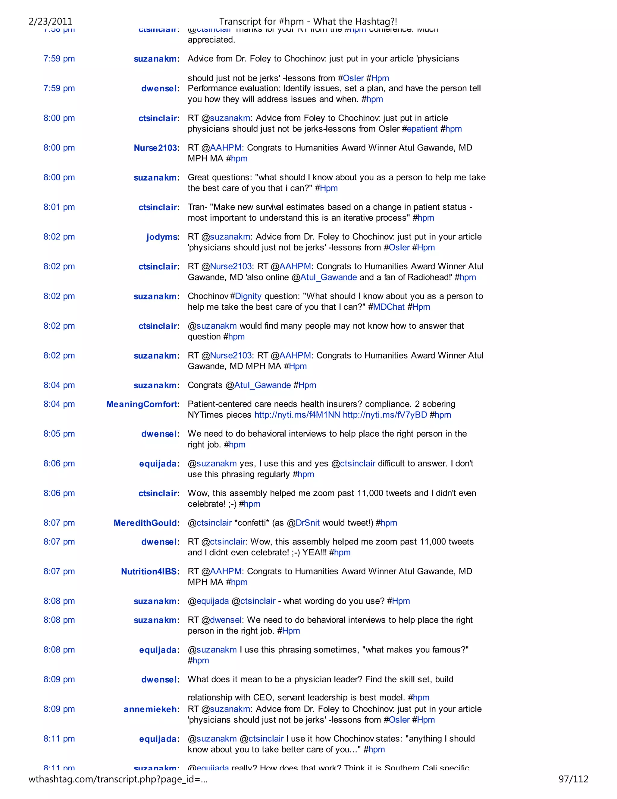 2/23/2011                                   Transcript for #hpm - What the Hashtag?!
   7:58 pm             ctsinclair: @ctsinclair Thanks for your RT from the #hpm conference. Much
                                   appreciated.

   7:59 pm            suzanakm: Advice from Dr. Foley to Chochinov: just put in your article 'physicians

                                 should just not be jerks' -lessons from #Osler #Hpm
   7:59 pm              dwensel: Performance evaluation: Identify issues, set a plan, and have the person tell
                                 you how they will address issues and when. #hpm

   8:00 pm             ctsinclair: RT @suzanakm: Advice from Foley to Chochinov: just put in article
                                   physicians should just not be jerks-lessons from Osler #epatient #hpm

   8:00 pm            Nurse2103: RT @AAHPM: Congrats to Humanities Award Winner Atul Gawande, MD
                                 MPH MA #hpm

   8:00 pm            suzanakm: Great questions: "what should I know about you as a person to help me take
                                the best care of you that i can?" #Hpm

   8:01 pm             ctsinclair: Tran- "Make new survival estimates based on a change in patient status -
                                   most important to understand this is an iterative process" #hpm

   8:02 pm               jodyms: RT @suzanakm: Advice from Dr. Foley to Chochinov: just put in your article
                                 'physicians should just not be jerks' -lessons from #Osler #Hpm

   8:02 pm             ctsinclair: RT @Nurse2103: RT @AAHPM: Congrats to Humanities Award Winner Atul
                                   Gawande, MD 'also online @Atul_Gawande and a fan of Radiohead!' #hpm

   8:02 pm            suzanakm: Chochinov #Dignity question: "What should I know about you as a person to
                                help me take the best care of you that I can?" #MDChat #Hpm

   8:02 pm             ctsinclair: @suzanakm would find many people may not know how to answer that
                                   question #hpm

   8:02 pm            suzanakm: RT @Nurse2103: RT @AAHPM: Congrats to Humanities Award Winner Atul
                                Gawande, MD MPH MA #Hpm

   8:04 pm            suzanakm: Congrats @Atul_Gawande #Hpm

   8:04 pm      MeaningComfort: Patient-centered care needs health insurers? compliance. 2 sobering
                                NYTimes pieces http://nyti.ms/f4M1NN http://nyti.ms/fV7yBD #hpm

   8:05 pm              dwensel: We need to do behavioral interviews to help place the right person in the
                                 right job. #hpm

   8:06 pm              equijada: @suzanakm yes, I use this and yes @ctsinclair difficult to answer. I don't
                                  use this phrasing regularly #hpm

   8:06 pm             ctsinclair: Wow, this assembly helped me zoom past 11,000 tweets and I didn't even
                                   celebrate! ;-) #hpm

   8:07 pm        MeredithGould: @ctsinclair *confetti* (as @DrSnit would tweet!) #hpm

   8:07 pm              dwensel: RT @ctsinclair: Wow, this assembly helped me zoom past 11,000 tweets
                                 and I didnt even celebrate! ;-) YEA!!! #hpm

   8:07 pm         Nutrition4IBS: RT @AAHPM: Congrats to Humanities Award Winner Atul Gawande, MD
                                  MPH MA #hpm

   8:08 pm            suzanakm: @equijada @ctsinclair - what wording do you use? #Hpm

   8:08 pm            suzanakm: RT @dwensel: We need to do behavioral interviews to help place the right
                                person in the right job. #Hpm

   8:08 pm              equijada: @suzanakm I use this phrasing sometimes, "what makes you famous?"
                                  #hpm

   8:09 pm              dwensel: What does it mean to be a physician leader? Find the skill set, build

                                relationship with CEO, servant leadership is best model. #hpm
   8:09 pm          annemiekeh: RT @suzanakm: Advice from Dr. Foley to Chochinov: just put in your article
                                'physicians should just not be jerks' -lessons from #Osler #Hpm

   8:11 pm              equijada: @suzanakm @ctsinclair I use it how Chochinov states: "anything I should
                                  know about you to take better care of you..." #hpm

   8:11 pm            suzanakm: @equijada really? How does that work? Think it is Southern Cali specific
wthashtag.com/transcript.php?page_id=…                                                                           97/112
 