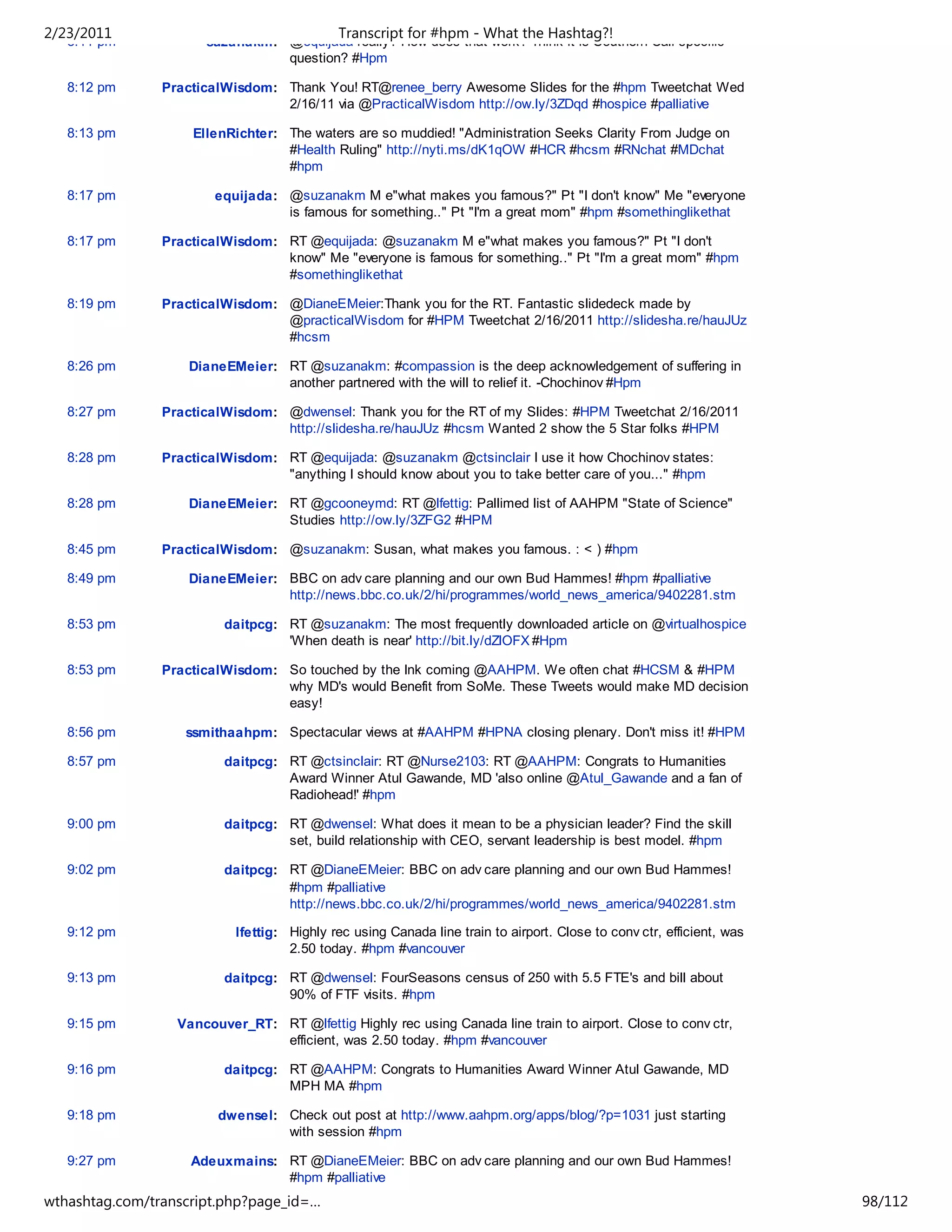 2/23/2011                                    Transcript for #hpm - What the Hashtag?!
   8:11 pm            suzanakm: @equijada really? How does that work? Think it is Southern Cali specific
                                question? #Hpm

   8:12 pm      PracticalWisdom: Thank You! RT@renee_berry Awesome Slides for the #hpm Tweetchat Wed
                                 2/16/11 via @PracticalWisdom http://ow.ly/3ZDqd #hospice #palliative

   8:13 pm          EllenRichter: The waters are so muddied! "Administration Seeks Clarity From Judge on
                                  #Health Ruling" http://nyti.ms/dK1qOW #HCR #hcsm #RNchat #MDchat
                                  #hpm

   8:17 pm              equijada: @suzanakm M e"what makes you famous?" Pt "I don't know" Me "everyone
                                  is famous for something.." Pt "I'm a great mom" #hpm #somethinglikethat

   8:17 pm      PracticalWisdom: RT @equijada: @suzanakm M e"what makes you famous?" Pt "I don't
                                 know" Me "everyone is famous for something.." Pt "I'm a great mom" #hpm
                                 #somethinglikethat

   8:19 pm      PracticalWisdom: @DianeEMeier:Thank you for the RT. Fantastic slidedeck made by
                                 @practicalWisdom for #HPM Tweetchat 2/16/2011 http://slidesha.re/hauJUz
                                 #hcsm

   8:26 pm          DianeEMeier: RT @suzanakm: #compassion is the deep acknowledgement of suffering in
                                 another partnered with the will to relief it. -Chochinov #Hpm

   8:27 pm      PracticalWisdom: @dwensel: Thank you for the RT of my Slides: #HPM Tweetchat 2/16/2011
                                 http://slidesha.re/hauJUz #hcsm Wanted 2 show the 5 Star folks #HPM

   8:28 pm      PracticalWisdom: RT @equijada: @suzanakm @ctsinclair I use it how Chochinov states:
                                 "anything I should know about you to take better care of you..." #hpm

   8:28 pm          DianeEMeier: RT @gcooneymd: RT @lfettig: Pallimed list of AAHPM "State of Science"
                                 Studies http://ow.ly/3ZFG2 #HPM

   8:45 pm      PracticalWisdom: @suzanakm: Susan, what makes you famous. : < ) #hpm

   8:49 pm          DianeEMeier: BBC on adv care planning and our own Bud Hammes! #hpm #palliative
                                 http://news.bbc.co.uk/2/hi/programmes/world_news_america/9402281.stm

   8:53 pm               daitpcg: RT @suzanakm: The most frequently downloaded article on @virtualhospice
                                  'When death is near' http://bit.ly/dZlOFX #Hpm

   8:53 pm      PracticalWisdom: So touched by the Ink coming @AAHPM. We often chat #HCSM & #HPM
                                 why MD's would Benefit from SoMe. These Tweets would make MD decision
                                 easy!

   8:56 pm         ssmithaahpm: Spectacular views at #AAHPM #HPNA closing plenary. Don't miss it! #HPM

   8:57 pm               daitpcg: RT @ctsinclair: RT @Nurse2103: RT @AAHPM: Congrats to Humanities
                                  Award Winner Atul Gawande, MD 'also online @Atul_Gawande and a fan of
                                  Radiohead!' #hpm

   9:00 pm               daitpcg: RT @dwensel: What does it mean to be a physician leader? Find the skill
                                  set, build relationship with CEO, servant leadership is best model. #hpm

   9:02 pm               daitpcg: RT @DianeEMeier: BBC on adv care planning and our own Bud Hammes!
                                  #hpm #palliative
                                  http://news.bbc.co.uk/2/hi/programmes/world_news_america/9402281.stm

   9:12 pm                 lfettig: Highly rec using Canada line train to airport. Close to conv ctr, efficient, was
                                    2.50 today. #hpm #vancouver

   9:13 pm               daitpcg: RT @dwensel: FourSeasons census of 250 with 5.5 FTE's and bill about
                                  90% of FTF visits. #hpm

   9:15 pm        Vancouver_RT: RT @lfettig Highly rec using Canada line train to airport. Close to conv ctr,
                                efficient, was 2.50 today. #hpm #vancouver

   9:16 pm               daitpcg: RT @AAHPM: Congrats to Humanities Award Winner Atul Gawande, MD
                                  MPH MA #hpm

   9:18 pm              dwensel: Check out post at http://www.aahpm.org/apps/blog/?p=1031 just starting
                                 with session #hpm

   9:27 pm          Adeuxmains: RT @DianeEMeier: BBC on adv care planning and our own Bud Hammes!
                                #hpm #palliative
                                http://news.bbc.co.uk/2/hi/programmes/world_news_america/9402281.stm
wthashtag.com/transcript.php?page_id=…                                                                                 98/112
 