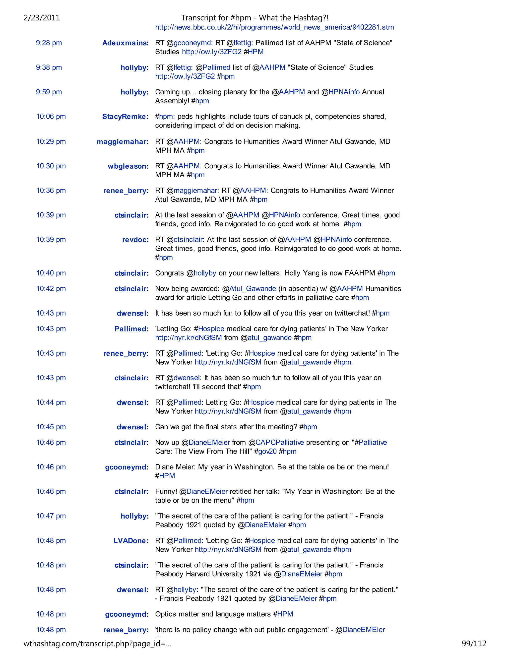 2/23/2011                                   Transcript for #hpm - What the Hashtag?!
                                    http://news.bbc.co.uk/2/hi/programmes/world_news_america/9402281.stm

   9:28 pm          Adeuxmains: RT @gcooneymd: RT @lfettig: Pallimed list of AAHPM "State of Science"
                                Studies http://ow.ly/3ZFG2 #HPM

   9:38 pm               hollyby: RT @lfettig: @Pallimed list of @AAHPM "State of Science" Studies
                                  http://ow.ly/3ZFG2 #hpm

   9:59 pm               hollyby: Coming up... closing plenary for the @AAHPM and @HPNAinfo Annual
                                  Assembly! #hpm

   10:06 pm         StacyRemke: #hpm: peds highlights include tours of canuck pl, competencies shared,
                                considering impact of dd on decision making.

   10:29 pm       maggiemahar: RT @AAHPM: Congrats to Humanities Award Winner Atul Gawande, MD
                               MPH MA #hpm

   10:30 pm          wbgleason: RT @AAHPM: Congrats to Humanities Award Winner Atul Gawande, MD
                                MPH MA #hpm

   10:36 pm         renee_berry: RT @maggiemahar: RT @AAHPM: Congrats to Humanities Award Winner
                                 Atul Gawande, MD MPH MA #hpm

   10:39 pm            ctsinclair: At the last session of @AAHPM @HPNAinfo conference. Great times, good
                                   friends, good info. Reinvigorated to do good work at home. #hpm

   10:39 pm              revdoc: RT @ctsinclair: At the last session of @AAHPM @HPNAinfo conference.
                                 Great times, good friends, good info. Reinvigorated to do good work at home.
                                 #hpm

   10:40 pm            ctsinclair: Congrats @hollyby on your new letters. Holly Yang is now FAAHPM #hpm

   10:42 pm            ctsinclair: Now being awarded: @Atul_Gawande (in absentia) w/ @AAHPM Humanities
                                   award for article Letting Go and other efforts in palliative care #hpm

   10:43 pm             dwensel: It has been so much fun to follow all of you this year on twitterchat! #hpm

   10:43 pm            Pallimed: 'Letting Go: #Hospice medical care for dying patients' in The New Yorker
                                 http://nyr.kr/dNGfSM from @atul_gawande #hpm

   10:43 pm         renee_berry: RT @Pallimed: 'Letting Go: #Hospice medical care for dying patients' in The
                                 New Yorker http://nyr.kr/dNGfSM from @atul_gawande #hpm

   10:43 pm            ctsinclair: RT @dwensel: It has been so much fun to follow all of you this year on
                                   twitterchat! 'i'll second that' #hpm

   10:44 pm             dwensel: RT @Pallimed: Letting Go: #Hospice medical care for dying patients in The
                                 New Yorker http://nyr.kr/dNGfSM from @atul_gawande #hpm

   10:45 pm             dwensel: Can we get the final stats after the meeting? #hpm

   10:46 pm            ctsinclair: Now up @DianeEMeier from @CAPCPalliative presenting on "#Palliative
                                   Care: The View From The Hill" #gov20 #hpm

   10:46 pm         gcooneymd: Diane Meier: My year in Washington. Be at the table oe be on the menu!
                               #HPM

   10:46 pm            ctsinclair: Funny! @DianeEMeier retitled her talk: "My Year in Washington: Be at the
                                   table or be on the menu" #hpm

   10:47 pm              hollyby: "The secret of the care of the patient is caring for the patient." - Francis
                                  Peabody 1921 quoted by @DianeEMeier #hpm

   10:48 pm            LVADone: RT @Pallimed: 'Letting Go: #Hospice medical care for dying patients' in The
                                New Yorker http://nyr.kr/dNGfSM from @atul_gawande #hpm

   10:48 pm            ctsinclair: "The secret of the care of the patient is caring for the patient," - Francis
                                   Peabody Harvard University 1921 via @DianeEMeier #hpm

   10:48 pm             dwensel: RT @hollyby: "The secret of the care of the patient is caring for the patient."
                                 - Francis Peabody 1921 quoted by @DianeEMeier #hpm

   10:48 pm         gcooneymd: Optics matter and language matters #HPM

   10:48 pm         renee_berry: 'there is no policy change with out public engagement' - @DianeEMEier
                                 #hpm
wthashtag.com/transcript.php?page_id=…                                                                             99/112
 
