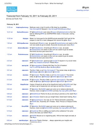 2/23/2011                                         Transcript for #hpm - What the Hashtag?!

                                                                                                                              #hpm
                                                                                                                      wthashtag.com/hpm



  Transcript from February 16, 2011 to February 20, 2011
  All times are Pacific Time


   February 16, 2011

   12:20 am       hospicepharmacy: Medicare costs in last 6 months of life driven by pt variables...
                                   http://bit.ly/g2lc9D Research: http://bit.ly/gR7SGQ #hospice #hpm

   12:21 am        thehealthmaven: RT @MeredithGould: Learn about #hospice & #palliativemedicine from the
                                   best by following #HPM as AAHPM/HPNA meets in Vancouver, starting
                                   t'morrow.

   12:32 am                    drpippa: Made it to Vancouver for the AAHPM annual assembly! Can't wait for the
                                        program to start & to meet colleagues from around the globe. #hpm

   1:26 am          DrFelipeBarreto: Amanhã pref. #Riverton e sec. de saúde #EduardoCardoso em evento no Rio
                                     com sec.saúde do gov do estado. Buscando recursos para nosso #hpm

   1:31 am           AntonioBander: RT @DrFelipeBarreto: Amanhã pref. #Riverton e sec. de saúde
                                    #EduardoCardoso em evento no Rio com sec.saúde do gov do estado.
                                    Buscando recursos para nosso #hpm

   1:33 am           Pedrotvmacae: RT @DrFelipeBarreto: Amanhã pref. #Riverton e sec. de saúde
                                   #EduardoCardoso em evento no Rio com sec.saúde do gov do estado.
                                   Buscando recursos para nosso #hpm

   2:23 am                 ctsinclair: RT @thehealthmaven: good luck @ctsinclair! A request to my social media
                                       peers http://slidesha.re/dLHLBT Thanks! #hpm

   2:25 am                 ssanquist: RT @sanaquijadamd Sharing Will Take You Out of Isolation:
                                      http://t.co/fhFlvXp #selfcare #pain #suffering #hpm

   3:01 am                 ctsinclair: The #hpm Daily is out! http://bit.ly/gJpc2i ? Top stories today via @hollyby
                                       @elderpages @ewidera @ssanquist @ctsinclair

   3:02 am                     doclake: RT @ctsinclair: The #hpm Daily is out! http://bit.ly/gJpc2i ? Top stories
                                        today via @hollyby @elderpages @ewidera @ssanquist @ctsinclair

   3:12 am                 ssanquist: RT @ctsinclair: The #hpm Daily is out! http://bit.ly/gJpc2i ? Top stories
                                      today via @hollyby @elderpages @ewidera @ssanquist @ctsinclair

   5:00 am               HospiScript: Copies of HospiLink will be at the HospiScript booth at #AAHPM conf. Sign
                                      up there or go to hospiscript.com and sign up now! #hpm #hospice

   5:05 am                 ctsinclair: RT @ewidera: My #JAMA paper just came out on advance planning for
                                       finances -check out @AlexSmithMD summary http://goo.gl/fb/czdQT #hpm

   5:06 am                 ctsinclair: @MeredithGould Thanks for all you are doing to promote us this week! #hpm

   5:06 am                 ctsinclair: @ssmithaahpm Good to see you tonight Steve. Great board meeting. #hpm

   5:15 am                 ctsinclair: RT @inhousehospice: Our med. dir. Dr. Patricia Schmidt is presenting
                                       @AAHPM Ann. Assembly 2011 Preview - Wed. Pre-Con on Hospice & NHs
                                          #hpm
   5:17 am                 OncoPRN: RT @ewidera: My #JAMA paper just came out on advance planning for
                                    finances -check out @AlexSmithMD summary http://goo.gl/fb/czdQT #hpm

   5:18 am                 ctsinclair: @HospiScript Who is staffing your booth at the conference? the same
                                       person who does your twitter? #hpm

   5:19 am                 ctsinclair: @AAHPM Missed out on registering early. Will be there bright and early at
                                       7am #hpm

   6:00 am             ssmithaahpm: @ctsinclair Thanks Christian ... always appreciate your insights and
                                    contributions #hpm
wthashtag.com/transcript.php?page_id=…                                                                                                    1/112
 