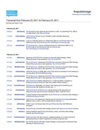 #reputationage
                                                                                                      wthashtag.com/reputationage



Transcript from February 23, 2011 to February 24, 2011
All times are Pacific Time


 February 23, 2011

 5:22 am        JGChesney: @mStonerblog hiya! Hope we get a chance to meet; I'm presenting Thur. AM on
                           Uni Web Strat in the #ReputationAge

 1:10 pm       mStonerblog: @JGChesney I'll look for you! Thought yr topic sounded interesting.
                            #ReputationAge

 4:19 pm        JGChesney: I set up a hashtag archive for Twitterverse Q&A on my #CASE8 talk on the
                           #ReputationAge via @wthashtag http://wthashtag.com/reputationage

 4:27 pm       andrealauder: RT @JGChesney: I set up a hashtag archive for Twitterverse Q&A on my
                             #CASE8 talk on the #ReputationAge via @wthashtag
                             http://wthashtag.com/reputationage



 February 24, 2011

 3:10 pm        JGChesney: Speaking at #CASE8 this morning on University Web Strategy. Follow
                           #ReputationAge to ask questions: http://bit.ly/ehFNXR

 3:11 pm       andrealauder: RT @JGChesney: Speaking at #CASE8 this morning on University Web Strategy.
                             Follow #ReputationAge to ask questions: http://bit.ly/ehFNXR

 3:14 pm     MikeMcCready: RT @JGChesney: Speaking at #CASE8 this morning on University Web Strategy.
                           Follow #ReputationAge to ask questions: http://bit.ly/ehFNXR

 3:16 pm       mStonerblog: @MikeMcCready I'm really glad, since YOU were the inspiration for the tweetup in
                            the first place! #CASE8 #ReputationAge

 3:19 pm    CynthiaFawcett: RT @JGChesney: Speaking at #CASE8 this morning on University Web Strategy.
                            Follow #ReputationAge to ask questions: http://bit.ly/ehFNXR

 3:25 pm        JGChesney: @CynthiaFawcett thanks! Would love if u could live-tweet ur thoughts to
                           #ReputationAge for #UAlberta folks who couldn't afford coming??

 3:35 pm    CynthiaFawcett: @JGChesney Absolutely, my friend! I was hoping that live-tweeting your
                            #reputationage talk would be cool with you. :-)

 4:51 pm       andrealauder: @CynthiaFawcett @JGChesney Looking forward to the discussion on
                             #ReputationAge from the #Case8 conference. Wish I could be in #yvr.

 5:00 pm     MikeMcCready: Looking forward to the presentation by @JGChesney on university web strategy in
                           a #ReputationAge at #case8

 5:17 pm    CynthiaFawcett: @jgchesney I am preparing to tweckle your #case8 #reputationage presentation.
                            Glad the room is warm, won't be distracted by cold feet. :-)

 5:19 pm        JGChesney: Great to see a full house here at #case8 #ReputationAge talk! Welcome,
                           everyone!

 5:21 pm         lauriewang: #reputationage university web strategy session with @jgchesney! #case8 woohoo!

 5:23 pm           iamkimu: looking forward to day2 at #case8! timmys, check. university web strategy
                            session, go! #reputationage

 5:28 pm    CynthiaFawcett: #ReputationAge Top web concerns: mapping strategy on to real outcomes &
                            getting resources to match imagination to sustain a dynamic site.

 5:28 pm     MikeMcCready: My one big concern with web content strategy is trying solicite institutional input
                           and buy-in. #ReputationAge
 