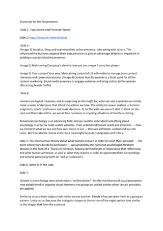 Transcript for the Presentation:
Slide 1: Topic Name and Presenter Name
Slide 2: http://youtu.be/Ix9qKWExDLQ
Slide 3:
(Image 1) Socialize, Shop and improvise their online presence. Interacting with others. This
influenced the business adapted their web presence to gain an advantage.Website is important in
building a successful online presence.
(Image 2) Maintaining Company’s identity how you are unique from other players
(Image 3) Your content Your way .Maintaining control of UX will enable to manage your content
relevancy and conversion process. (Image 4) Content Hub Biz website is a focal point for all the
content marketing. Social media presence to engage audience and bring visitors to the website
(Attracting Search Traffic)
Slide 4:
Humans are logical creatures, and as surprising as this might be, when we visit a website our minds
make a series of decisions that affect the actions we take. The ability to reason enables us to form
judgments, reach conclusions and make decisions. If, on the web, we weren't able to think on the
spot and then take action, we would trap ourselves in crippling situations of mindless clicking
Behavioral psychology is an advancing field, and we need to understand something about
psychology in order to make usable websites. If we understand human needs and emotions — how
we interpret what we see and how we choose to act — then we will better understand our site
users. We’ll be able to choose and create meaningful layouts, typography and colors.
Slide 5: The most famous theory about what humans require in order to reach their 'pinnacle' — the
point where they decide to participate — was posited by the humanist psychologist Abraham
Maslow in the form of a “hierarchy of needs' Maslow defined levels of importance that reflect how
and what humans prioritize, as well as what they require in order to appreciate their surroundings
and achieve personal growth (or 'self-actualization').
Slide 6: Same as in the slide
Slide 7:
Gestalt is a psychology term which means 'unified whole“ . It refers to theories of visual perception.
How people tend to organize visual elements into groups or unified wholes when certain principles
are applied.
Similarity occurs when objects look similar to one another. People often perceive them as a group or
pattern. Unity occurs because the triangular shapes at the bottom of the eagle symbol look similar
to the shapes that form the sunburst.
 