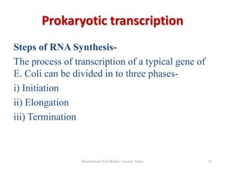 Prokaryotic transcription
Steps of RNA SynthesisThe process of transcription of a typical gene of
E. Coli can be divided in to three phasesi) Initiation
ii) Elongation
iii) Termination

Biochemistry For Medics- Lecture Notes

18

 