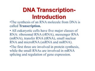 DNA TranscriptionIntroduction
•The synthesis of an RNA molecule from DNA is
called Transcription.
• All eukaryotic cells have five major classes of
RNA: ribosomal RNA (rRNA), messenger RNA
(mRNA), transfer RNA (tRNA), small nuclear
RNA and microRNA (snRNA and miRNA).
•The first three are involved in protein synthesis,
while the small RNAs are involved in mRNA
splicing and regulation of gene expression.

 