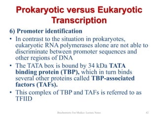 Prokaryotic versus Eukaryotic
Transcription
6) Promoter identification
• In contrast to the situation in prokaryotes,
eukaryotic RNA polymerases alone are not able to
discriminate between promoter sequences and
other regions of DNA
• The TATA box is bound by 34 kDa TATA
binding protein (TBP), which in turn binds
several other proteins called TBP-associated
factors (TAFs).
• This complex of TBP and TAFs is referred to as
TFIID
Biochemistry For Medics- Lecture Notes

42

 