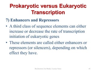Prokaryotic versus Eukaryotic
Transcription
7) Enhancers and Repressors
• A third class of sequence elements can either
increase or decrease the rate of transcription
initiation of eukaryotic genes
• These elements are called either enhancers or
repressors (or silencers), depending on which
effect they have.

Biochemistry For Medics- Lecture Notes

45

 