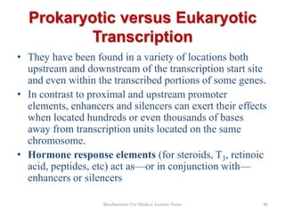 Prokaryotic versus Eukaryotic
Transcription
• They have been found in a variety of locations both
upstream and downstream of the transcription start site
and even within the transcribed portions of some genes.
• In contrast to proximal and upstream promoter
elements, enhancers and silencers can exert their effects
when located hundreds or even thousands of bases
away from transcription units located on the same
chromosome.
• Hormone response elements (for steroids, T3, retinoic
acid, peptides, etc) act as—or in conjunction with—
enhancers or silencers
Biochemistry For Medics- Lecture Notes

46

 