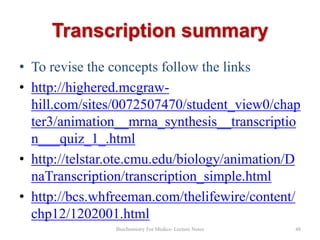 Transcription summary
• To revise the concepts follow the links
• http://highered.mcgrawhill.com/sites/0072507470/student_view0/chap
ter3/animation__mrna_synthesis__transcriptio
n___quiz_1_.html
• http://telstar.ote.cmu.edu/biology/animation/D
naTranscription/transcription_simple.html
• http://bcs.whfreeman.com/thelifewire/content/
chp12/1202001.html
Biochemistry For Medics- Lecture Notes

48

 