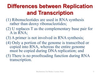 Differences between Replication
and Transcription
(1) Ribonucleotides are used in RNA synthesis
rather than deoxy ribonucleotides;
(2) U replaces T as the complementary base pair for
A in RNA;
(3) A primer is not involved in RNA synthesis;
(4) Only a portion of the genome is transcribed or
copied into RNA, whereas the entire genome
must be copied during DNA replication; and
(5) There is no proofreading function during RNA
transcription.
Biochemistry For Medics- Lecture Notes

5

 