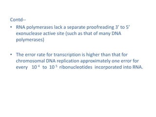 Contd--
• RNA polymerases lack a separate proofreading 3’ to 5’
exonuclease active site (such as that of many DNA
polymerases)
• The error rate for transcription is higher than that for
chromosomal DNA replication approximately one error for
every 10 4 to 10 5 ribonucleotides incorporated into RNA.
 