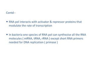 Contd--
 RNA pol interacts with activator & repressor proteins that
modulate the rate of transcription
 In bacteria one species of RNA pol can synthezise all the RNA
molecules ( mRNA, tRNA, rRNA ) except short RNA primers
needed for DNA replication ( primase )
 
