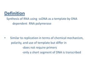 Definition
Synthesis of RNA using ssDNA as a template by DNA
dependent RNA polymerase
• Similar to replication in terms of chemical mechanism,
polarity, and use of template but differ in
-does not require primers
-only a short segment of DNA is transcribed
 
