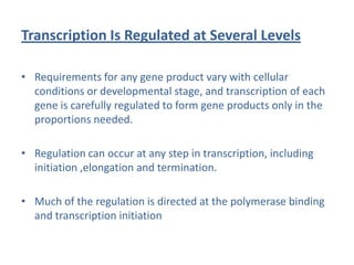 Transcription Is Regulated at Several Levels
• Requirements for any gene product vary with cellular
conditions or developmental stage, and transcription of each
gene is carefully regulated to form gene products only in the
proportions needed.
• Regulation can occur at any step in transcription, including
initiation ,elongation and termination.
• Much of the regulation is directed at the polymerase binding
and transcription initiation
 