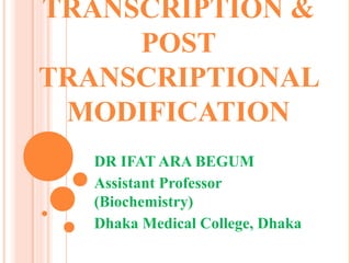 TRANSCRIPTION &
POST
TRANSCRIPTIONAL
MODIFICATION
DR IFAT ARA BEGUM
Assistant Professor
(Biochemistry)
Dhaka Medical College, Dhaka
 