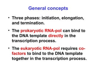 General concepts
• Three phases: initiation, elongation,
and termination.
• The prokaryotic RNA-pol can bind to
the DNA template directly in the
transcription process.
• The eukaryotic RNA-pol requires co-
factors to bind to the DNA template
together in the transcription process.
 
