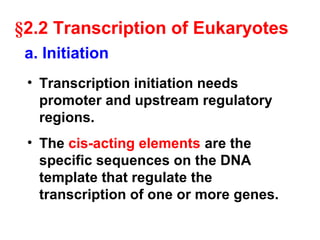 §2.2 Transcription of Eukaryotes
• Transcription initiation needs
promoter and upstream regulatory
regions.
• The cis-acting elements are the
specific sequences on the DNA
template that regulate the
transcription of one or more genes.
a. Initiation
 