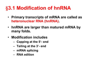 • Primary transcripts of mRNA are called as
heteronuclear RNA (hnRNA).
• hnRNA are larger than matured mRNA by
many folds.
• Modification includes
– Capping at the 5′- end
– Tailing at the 3′- end
– mRNA splicing
– RNA edition
§3.1 Modification of hnRNA
 