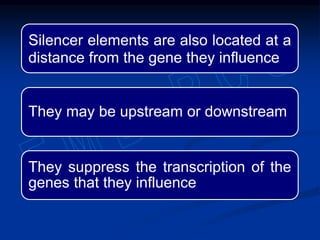 Silencer elements are also located at a
distance from the gene they influence
They may be upstream or downstream
They suppress the transcription of the
genes that they influence
 