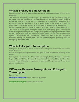 What is Prokaryotic Transcription
Prokaryotes don’t have an organized nucleus, so the nuclear materials or DNA is in the
cytoplasm.
Therefore, the transcription occurs in the cytoplasm and all the precursors needed for
the transcription are found in the cytoplasm. Prokaryotic transcription requires the RNA
polymerase enzyme in order for the transcription to be successfully completed. The
enzyme contains five subunits (α, β, β’, ω) and it binds to the sigma factor and the
promoter region, and then initiate the transcription by completing the holoenzyme.
In prokaryotes, DNA is not bound to histones. Thus, the transcription initiates directly.
This could be advantageous when prokaryotes have overlapping genes. Transcription
starts at the promoter region and elongate through the coding region and ends when
the RNA polymerase reads the termination signal. There are two types of termination
signals, Rho-dependent and independent. Transcribed mRNA will be completely
translated during the transcription, and no post-transcription processing will be
undergoing most of the time.
What is Eukaryotic Transcription
Eukaryotic transcription is more complex than eukaryotic transcription and occurs
inside the nucleus.
Unlike prokaryotes, eukaryotes contain five types of RNA polymerases according to the
need of
transcription and contain 10 – 17 subunits. For example, RNA polymerase I transcribe
large mRNA and RNA polymerase II transcribe snRNA and miRNA, etc. These five
enzymes found differently in organisms, for example, RNA polymerase IV and V are
present only in plants.
Difference Between Prokaryotic and Eukaryotic
Transcription
Location
Prokaryotic transcription occurs in the cell cytoplasm.
Eukaryotic transcription occurs in the cell nucleus.
 