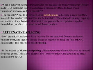When a eukaryotic gene is transcribed in the nucleus, the primary transcript (freshly
made RNA molecule) isn't yet considered a messenger RNA. Instead, it's an
"immature" molecule called a pre-mRNA.
The pre-mRNA has to go through some modifications to become a mature mRNA
molecule that can leave the nucleus and be translated. These include splicing, capping,
and addition of a poly-A tail, all of which can potentially be regulated – sped up,
slowed down, or altered to result in a different product.
ALTERNATIVE SPLICING
Most pre-mRNA molecules have sections that are removed from the molecule,
called introns, and sections that are linked or together to make the final mRNA,
called exons. This process is called splicing.
In the process of alternative splicing, different portions of an mRNA can be selected
for use as exons. This allows either of two (or more) mRNA molecules to be made
from one pre-mRNA
 