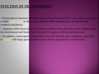 FUNCTION OF TRANSCRIPTION
Transcription maintains the link between these DNA and RNA thus, allows cells to use
a stable nucleic acid as the genetic material while retaining most of their protein
synthesis machinery.
 Separates DNA from the site for protein synthesis also protects genetic material from
the biochemical and biophysical stresses of complex, multilayered processes.
 In addition, transcription adds another layer for intricate gene regulation, especially
in species with large genomes that require minute adjustments in metabolism.
 