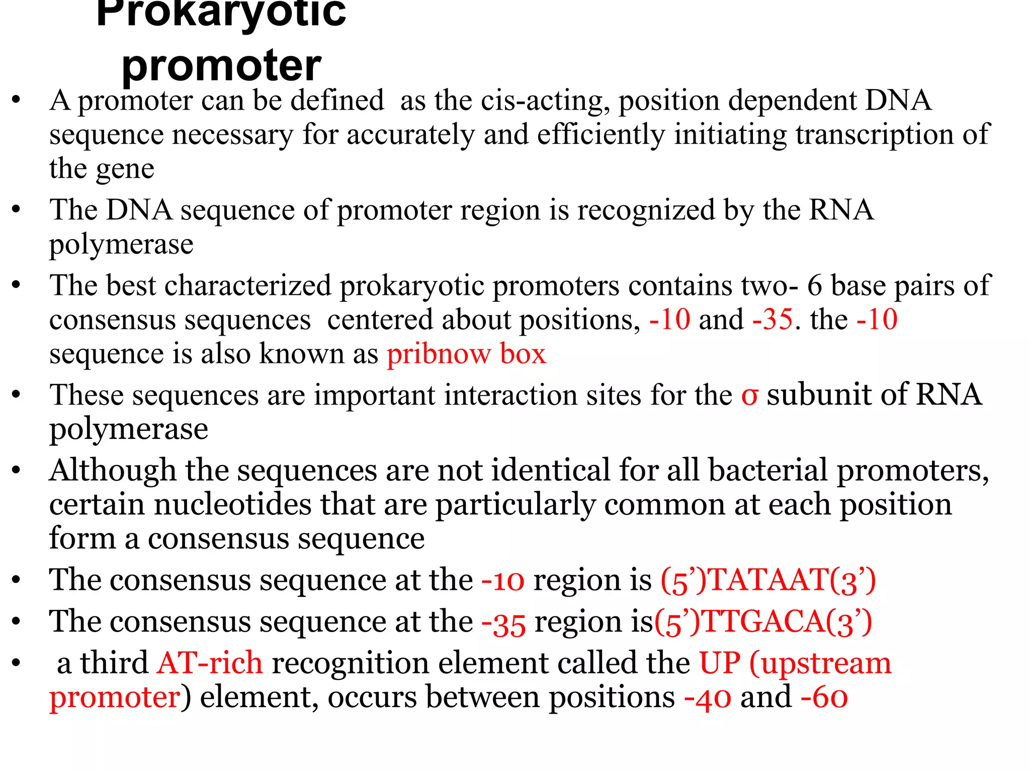 Prokaryotic
promoter
• A promoter can be defined as the cis-acting, position dependent DNA
sequence necessary for accurately and efficiently initiating transcription of
the gene
• The DNA sequence of promoter region is recognized by the RNA
polymerase
• The best characterized prokaryotic promoters contains two- 6 base pairs of
consensus sequences centered about positions, -10 and -35. the -10
sequence is also known as pribnow box
• These sequences are important interaction sites for the σ subunit of RNA
polymerase
• Although the sequences are not identical for all bacterial promoters,
certain nucleotides that are particularly common at each position
form a consensus sequence
• The consensus sequence at the -10 region is (5’)TATAAT(3’)
• The consensus sequence at the -35 region is(5’)TTGACA(3’)
• a third AT-rich recognition element called the UP (upstream
promoter) element, occurs between positions -40 and -60
 