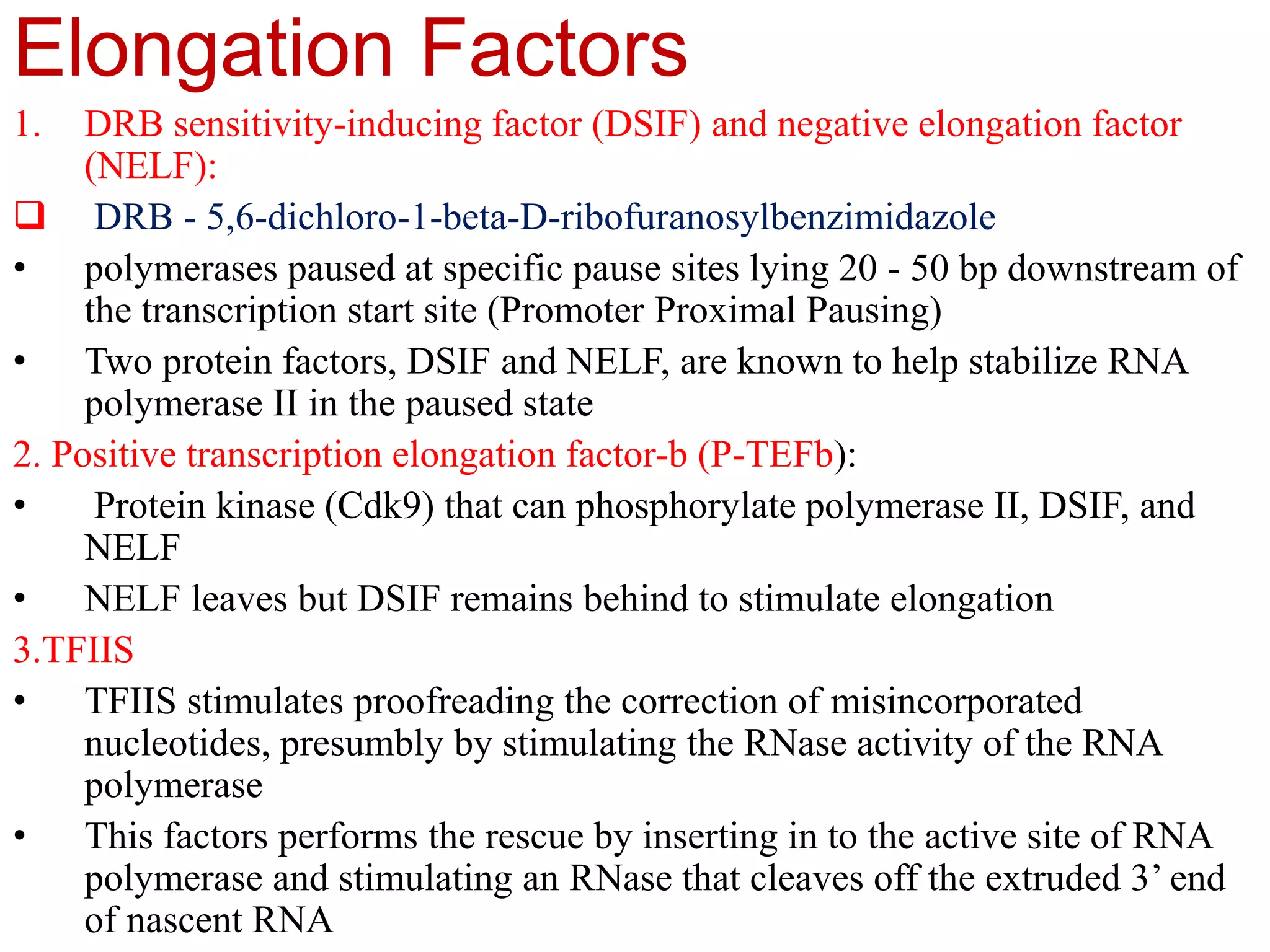 Elongation Factors
1. DRB sensitivity-inducing factor (DSIF) and negative elongation factor
(NELF):
 DRB - 5,6-dichloro-1-beta-D-ribofuranosylbenzimidazole
• polymerases paused at specific pause sites lying 20 - 50 bp downstream of
the transcription start site (Promoter Proximal Pausing)
• Two protein factors, DSIF and NELF, are known to help stabilize RNA
polymerase II in the paused state
2. Positive transcription elongation factor-b (P-TEFb):
• Protein kinase (Cdk9) that can phosphorylate polymerase II, DSIF, and
NELF
• NELF leaves but DSIF remains behind to stimulate elongation
3.TFIIS
• TFIIS stimulates proofreading the correction of misincorporated
nucleotides, presumbly by stimulating the RNase activity of the RNA
polymerase
• This factors performs the rescue by inserting in to the active site of RNA
polymerase and stimulating an RNase that cleaves off the extruded 3’ end
of nascent RNA
 