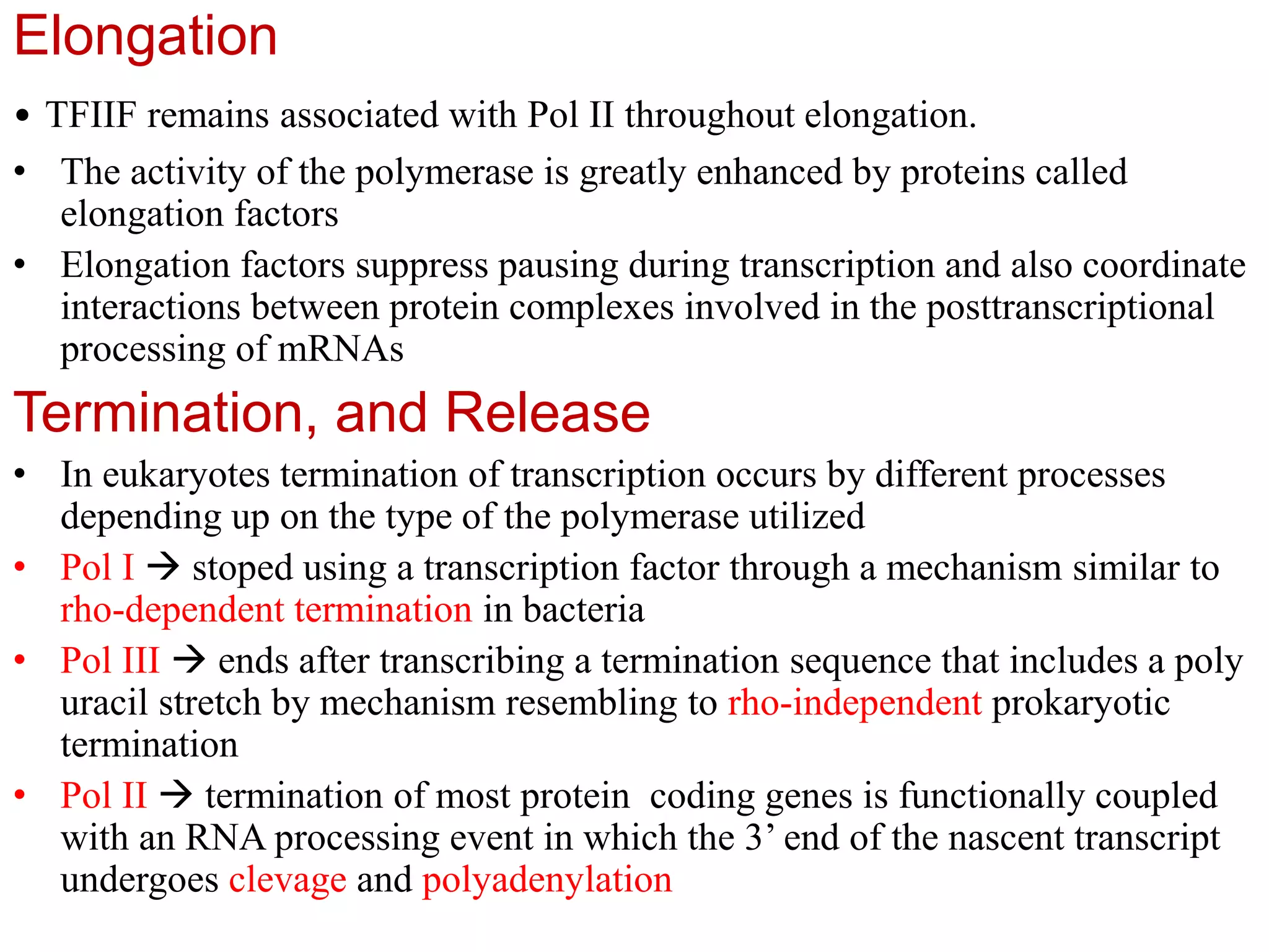 Elongation
• TFIIF remains associated with Pol II throughout elongation.
• The activity of the polymerase is greatly enhanced by proteins called
elongation factors
• Elongation factors suppress pausing during transcription and also coordinate
interactions between protein complexes involved in the posttranscriptional
processing of mRNAs
Termination, and Release
• In eukaryotes termination of transcription occurs by different processes
depending up on the type of the polymerase utilized
• Pol I  stoped using a transcription factor through a mechanism similar to
rho-dependent termination in bacteria
• Pol III  ends after transcribing a termination sequence that includes a poly
uracil stretch by mechanism resembling to rho-independent prokaryotic
termination
• Pol II  termination of most protein coding genes is functionally coupled
with an RNA processing event in which the 3’ end of the nascent transcript
undergoes clevage and polyadenylation
 