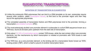 INITIATION OF TRANSCRIPTION IN EUKARYOTES
 Unlike the prokaryotic RNA polymerase that can bind to a DNA template on its own, eukaryotes require
several other proteins, called transcription factors, to first bind to the promoter region and then help
recruit the appropriate polymerase.
 The completed assembly of transcription factors and RNA polymerase bind to the promoter, forming a
transcription pre-initiation complex (PIC).
 The most-extensively studied core promoter element in eukaryotes is a short DNA sequence known as a
TATA box, found 25-30 base pairs upstream from the start site of transcription.
 Only about 10-15% of mammalian genes contain TATA boxes, while the rest contain other core promoter
elements, but the mechanisms by which transcription is initiated at promoters with TATA boxes is well
characterized.
 The TATA box, as a core promoter element, is the binding site for a transcription factor known as TATA-
binding protein (TBP), which is itself a subunit of another transcription factor:
11
 