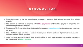 I N T R O D U C T I O N
 Transcription refers to the first step of gene expression where an RNA polymer is created from a DNA
template.
 This reaction is catalysed by enzymes called RNA polymerases and the RNA polymer is antiparallel and
complementary to the DNA template.
 The stretch of DNA that codes for an RNA transcript is called a transcription unit and could contain more than
one gene.
 These RNA transcripts can either be used as messengers to drive the synthesis of proteins or be involved in a
number of different cellular processes.
 These functional or non-coding RNA could be tRNA, rRNA or direct gene regulation through RNA interference
and the formation of heterochromatin.
2
 
