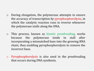 o During elongation, the polymerase attempts to ensure
the accuracy of transcription by pyrophosphorolysis, in
which the catalytic reaction runs in reverse whenever
the polymerase stalls along the DNA.
o This process, known as kinetic proofreading, works
because the polymerase tends to stall after
incorporating a mismatched base into the growing RNA
chain, thus enabling pyrophosphorolysis to remove the
incorrect base.
o Pyrophosphorolysis is also used in the proofreading
that occurs during DNA synthesis.
 