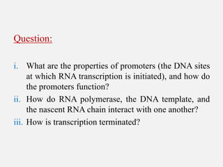 Question:
i. What are the properties of promoters (the DNA sites
at which RNA transcription is initiated), and how do
the promoters function?
ii. How do RNA polymerase, the DNA template, and
the nascent RNA chain interact with one another?
iii. How is transcription terminated?
 